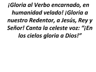 ¡Gloria al Verbo encarnado, en
  humanidad velado! ¡Gloria a
nuestro Redentor, a Jesús, Rey y
Señor! Canta la celeste voz: “¡En
    los cielos gloria a Dios!”
 