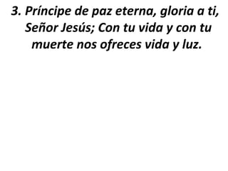 3. Príncipe de paz eterna, gloria a ti,
   Señor Jesús; Con tu vida y con tu
    muerte nos ofreces vida y luz.
 