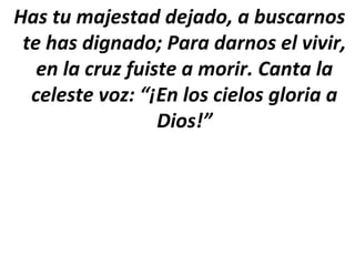 Has tu majestad dejado, a buscarnos
 te has dignado; Para darnos el vivir,
   en la cruz fuiste a morir. Canta la
  celeste voz: “¡En los cielos gloria a
                  Dios!”
 