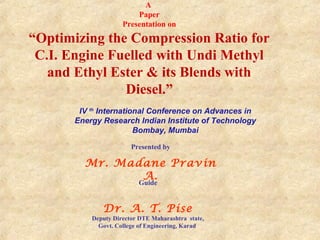 A
Paper
Presentation on

“Optimizing the Compression Ratio for
C.I. Engine Fuelled with Undi Methyl
and Ethyl Ester & its Blends with
Diesel.”
IV th International Conference on Advances in
Energy Research Indian Institute of Technology
Bombay, Mumbai
Presented by

Mr. Madane Pravin
A.
Guide

Dr. A. T. Pise

Deputy Director DTE Maharashtra state,
Govt. College of Engineering, Karad

 