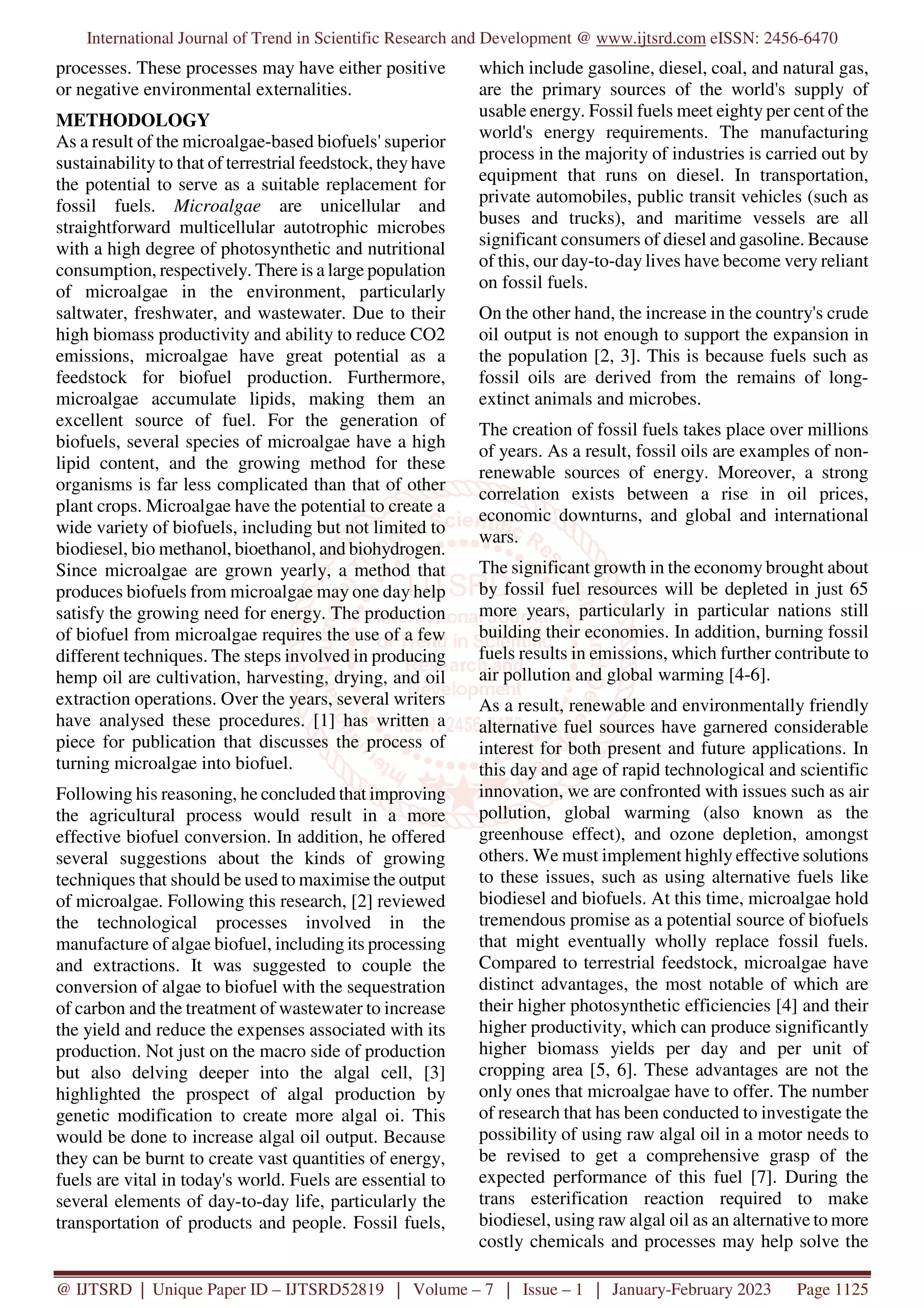 International Journal of Trend in Scientific Research and Development @ www.ijtsrd.com eISSN: 2456-6470
@ IJTSRD | Unique Paper ID – IJTSRD52819 | Volume – 7 | Issue – 1 | January-February 2023 Page 1125
processes. These processes may have either positive
or negative environmental externalities.
METHODOLOGY
As a result of the microalgae-based biofuels' superior
sustainability to that of terrestrial feedstock, they have
the potential to serve as a suitable replacement for
fossil fuels. Microalgae are unicellular and
straightforward multicellular autotrophic microbes
with a high degree of photosynthetic and nutritional
consumption, respectively. There is a large population
of microalgae in the environment, particularly
saltwater, freshwater, and wastewater. Due to their
high biomass productivity and ability to reduce CO2
emissions, microalgae have great potential as a
feedstock for biofuel production. Furthermore,
microalgae accumulate lipids, making them an
excellent source of fuel. For the generation of
biofuels, several species of microalgae have a high
lipid content, and the growing method for these
organisms is far less complicated than that of other
plant crops. Microalgae have the potential to create a
wide variety of biofuels, including but not limited to
biodiesel, bio methanol, bioethanol, and biohydrogen.
Since microalgae are grown yearly, a method that
produces biofuels from microalgae may one day help
satisfy the growing need for energy. The production
of biofuel from microalgae requires the use of a few
different techniques. The steps involved in producing
hemp oil are cultivation, harvesting, drying, and oil
extraction operations. Over the years, several writers
have analysed these procedures. [1] has written a
piece for publication that discusses the process of
turning microalgae into biofuel.
Following his reasoning, he concluded that improving
the agricultural process would result in a more
effective biofuel conversion. In addition, he offered
several suggestions about the kinds of growing
techniques that should be used to maximise the output
of microalgae. Following this research, [2] reviewed
the technological processes involved in the
manufacture of algae biofuel, including its processing
and extractions. It was suggested to couple the
conversion of algae to biofuel with the sequestration
of carbon and the treatment of wastewater to increase
the yield and reduce the expenses associated with its
production. Not just on the macro side of production
but also delving deeper into the algal cell, [3]
highlighted the prospect of algal production by
genetic modification to create more algal oi. This
would be done to increase algal oil output. Because
they can be burnt to create vast quantities of energy,
fuels are vital in today's world. Fuels are essential to
several elements of day-to-day life, particularly the
transportation of products and people. Fossil fuels,
which include gasoline, diesel, coal, and natural gas,
are the primary sources of the world's supply of
usable energy. Fossil fuels meet eighty per cent of the
world's energy requirements. The manufacturing
process in the majority of industries is carried out by
equipment that runs on diesel. In transportation,
private automobiles, public transit vehicles (such as
buses and trucks), and maritime vessels are all
significant consumers of diesel and gasoline. Because
of this, our day-to-day lives have become very reliant
on fossil fuels.
On the other hand, the increase in the country's crude
oil output is not enough to support the expansion in
the population [2, 3]. This is because fuels such as
fossil oils are derived from the remains of long-
extinct animals and microbes.
The creation of fossil fuels takes place over millions
of years. As a result, fossil oils are examples of non-
renewable sources of energy. Moreover, a strong
correlation exists between a rise in oil prices,
economic downturns, and global and international
wars.
The significant growth in the economy brought about
by fossil fuel resources will be depleted in just 65
more years, particularly in particular nations still
building their economies. In addition, burning fossil
fuels results in emissions, which further contribute to
air pollution and global warming [4-6].
As a result, renewable and environmentally friendly
alternative fuel sources have garnered considerable
interest for both present and future applications. In
this day and age of rapid technological and scientific
innovation, we are confronted with issues such as air
pollution, global warming (also known as the
greenhouse effect), and ozone depletion, amongst
others. We must implement highly effective solutions
to these issues, such as using alternative fuels like
biodiesel and biofuels. At this time, microalgae hold
tremendous promise as a potential source of biofuels
that might eventually wholly replace fossil fuels.
Compared to terrestrial feedstock, microalgae have
distinct advantages, the most notable of which are
their higher photosynthetic efficiencies [4] and their
higher productivity, which can produce significantly
higher biomass yields per day and per unit of
cropping area [5, 6]. These advantages are not the
only ones that microalgae have to offer. The number
of research that has been conducted to investigate the
possibility of using raw algal oil in a motor needs to
be revised to get a comprehensive grasp of the
expected performance of this fuel [7]. During the
trans esterification reaction required to make
biodiesel, using raw algal oil as an alternative to more
costly chemicals and processes may help solve the
 
