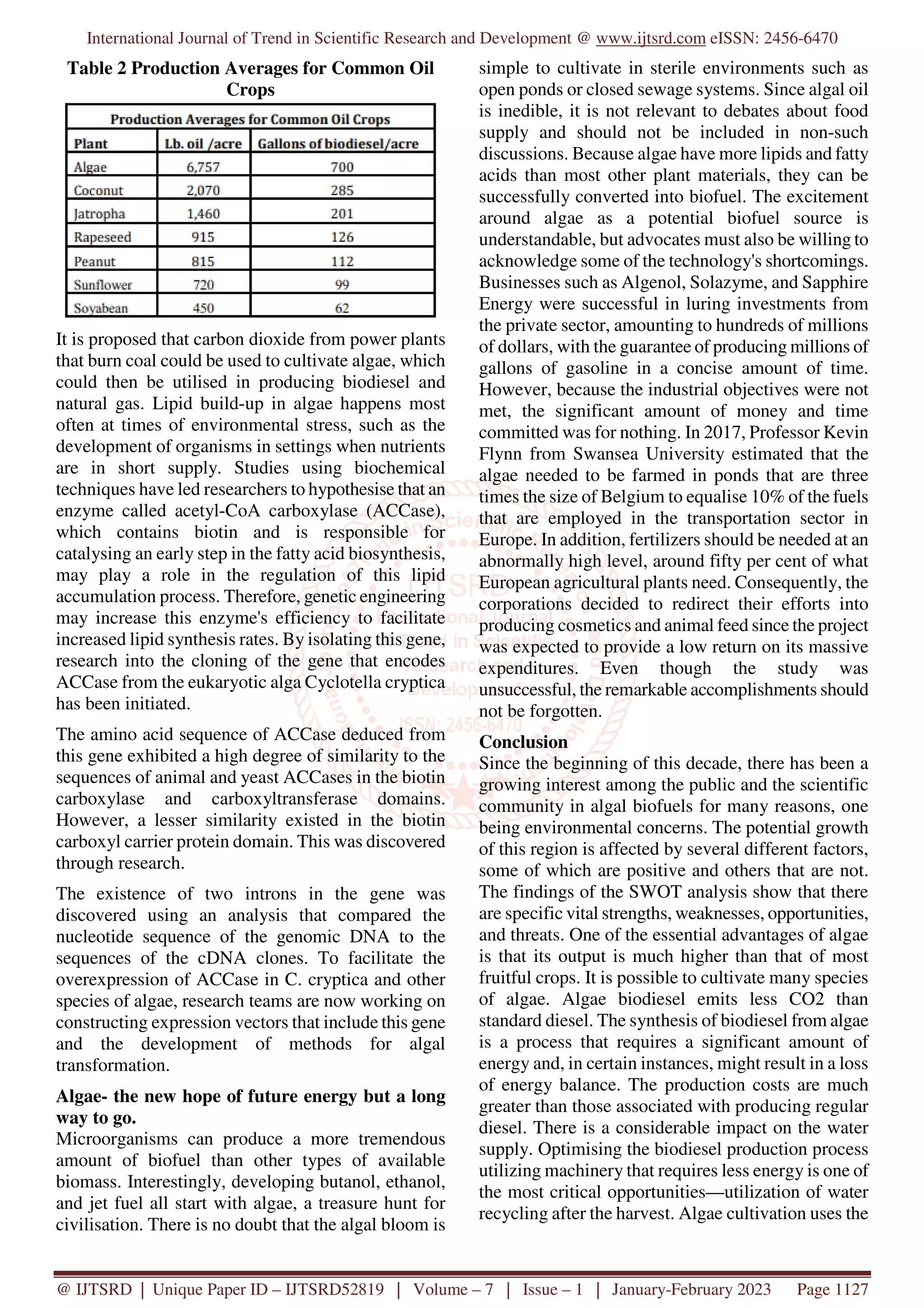 International Journal of Trend in Scientific Research and Development @ www.ijtsrd.com eISSN: 2456-6470
@ IJTSRD | Unique Paper ID – IJTSRD52819 | Volume – 7 | Issue – 1 | January-February 2023 Page 1127
Table 2 Production Averages for Common Oil
Crops
It is proposed that carbon dioxide from power plants
that burn coal could be used to cultivate algae, which
could then be utilised in producing biodiesel and
natural gas. Lipid build-up in algae happens most
often at times of environmental stress, such as the
development of organisms in settings when nutrients
are in short supply. Studies using biochemical
techniques have led researchers to hypothesise that an
enzyme called acetyl-CoA carboxylase (ACCase),
which contains biotin and is responsible for
catalysing an early step in the fatty acid biosynthesis,
may play a role in the regulation of this lipid
accumulation process. Therefore, genetic engineering
may increase this enzyme's efficiency to facilitate
increased lipid synthesis rates. By isolating this gene,
research into the cloning of the gene that encodes
ACCase from the eukaryotic alga Cyclotella cryptica
has been initiated.
The amino acid sequence of ACCase deduced from
this gene exhibited a high degree of similarity to the
sequences of animal and yeast ACCases in the biotin
carboxylase and carboxyltransferase domains.
However, a lesser similarity existed in the biotin
carboxyl carrier protein domain. This was discovered
through research.
The existence of two introns in the gene was
discovered using an analysis that compared the
nucleotide sequence of the genomic DNA to the
sequences of the cDNA clones. To facilitate the
overexpression of ACCase in C. cryptica and other
species of algae, research teams are now working on
constructing expression vectors that include this gene
and the development of methods for algal
transformation.
Algae- the new hope of future energy but a long
way to go.
Microorganisms can produce a more tremendous
amount of biofuel than other types of available
biomass. Interestingly, developing butanol, ethanol,
and jet fuel all start with algae, a treasure hunt for
civilisation. There is no doubt that the algal bloom is
simple to cultivate in sterile environments such as
open ponds or closed sewage systems. Since algal oil
is inedible, it is not relevant to debates about food
supply and should not be included in non-such
discussions. Because algae have more lipids and fatty
acids than most other plant materials, they can be
successfully converted into biofuel. The excitement
around algae as a potential biofuel source is
understandable, but advocates must also be willing to
acknowledge some of the technology's shortcomings.
Businesses such as Algenol, Solazyme, and Sapphire
Energy were successful in luring investments from
the private sector, amounting to hundreds of millions
of dollars, with the guarantee of producing millions of
gallons of gasoline in a concise amount of time.
However, because the industrial objectives were not
met, the significant amount of money and time
committed was for nothing. In 2017, Professor Kevin
Flynn from Swansea University estimated that the
algae needed to be farmed in ponds that are three
times the size of Belgium to equalise 10% of the fuels
that are employed in the transportation sector in
Europe. In addition, fertilizers should be needed at an
abnormally high level, around fifty per cent of what
European agricultural plants need. Consequently, the
corporations decided to redirect their efforts into
producing cosmetics and animal feed since the project
was expected to provide a low return on its massive
expenditures. Even though the study was
unsuccessful, the remarkable accomplishments should
not be forgotten.
Conclusion
Since the beginning of this decade, there has been a
growing interest among the public and the scientific
community in algal biofuels for many reasons, one
being environmental concerns. The potential growth
of this region is affected by several different factors,
some of which are positive and others that are not.
The findings of the SWOT analysis show that there
are specific vital strengths, weaknesses, opportunities,
and threats. One of the essential advantages of algae
is that its output is much higher than that of most
fruitful crops. It is possible to cultivate many species
of algae. Algae biodiesel emits less CO2 than
standard diesel. The synthesis of biodiesel from algae
is a process that requires a significant amount of
energy and, in certain instances, might result in a loss
of energy balance. The production costs are much
greater than those associated with producing regular
diesel. There is a considerable impact on the water
supply. Optimising the biodiesel production process
utilizing machinery that requires less energy is one of
the most critical opportunities—utilization of water
recycling after the harvest. Algae cultivation uses the
 