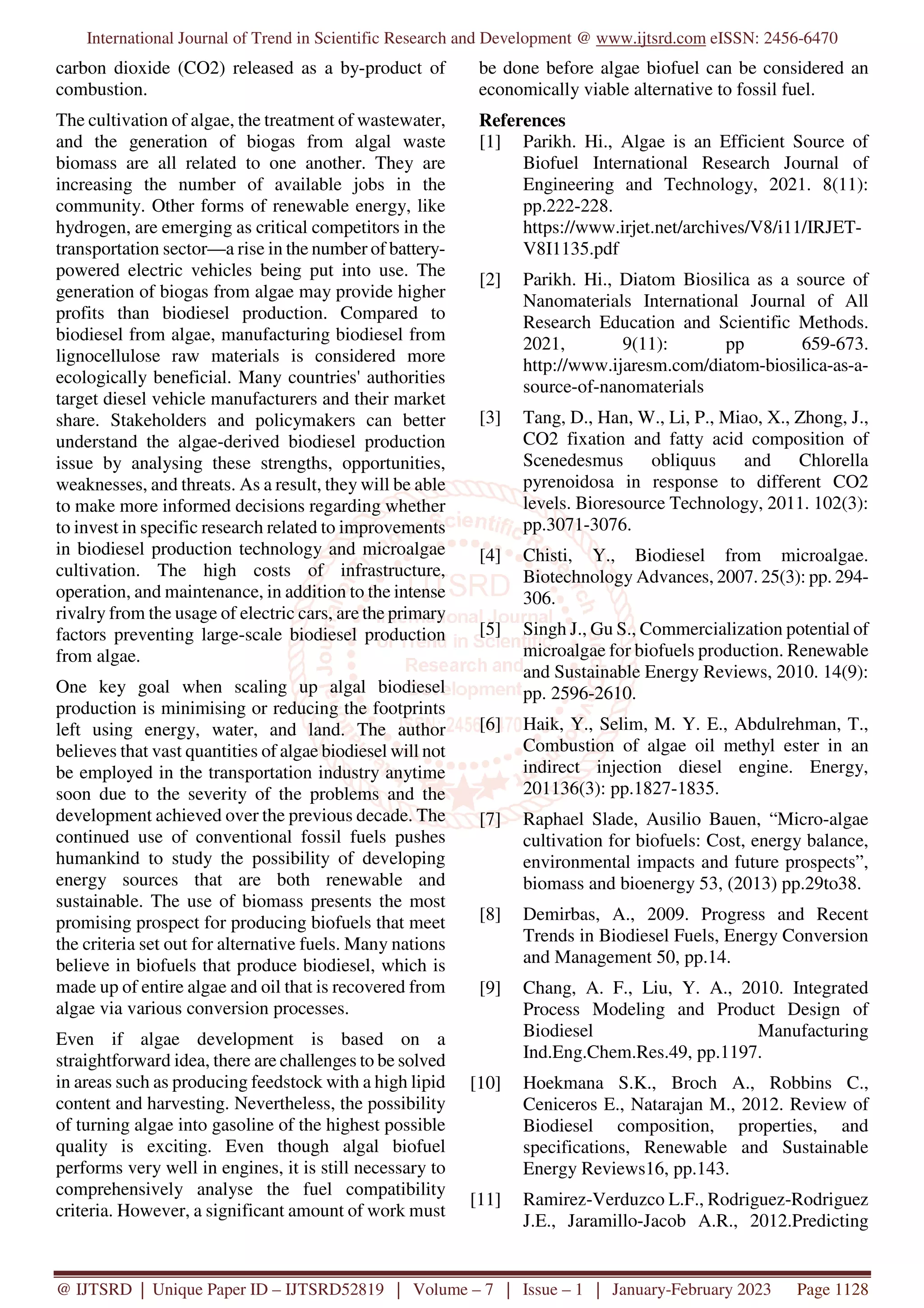 International Journal of Trend in Scientific Research and Development @ www.ijtsrd.com eISSN: 2456-6470
@ IJTSRD | Unique Paper ID – IJTSRD52819 | Volume – 7 | Issue – 1 | January-February 2023 Page 1128
carbon dioxide (CO2) released as a by-product of
combustion.
The cultivation of algae, the treatment of wastewater,
and the generation of biogas from algal waste
biomass are all related to one another. They are
increasing the number of available jobs in the
community. Other forms of renewable energy, like
hydrogen, are emerging as critical competitors in the
transportation sector—a rise in the number of battery-
powered electric vehicles being put into use. The
generation of biogas from algae may provide higher
profits than biodiesel production. Compared to
biodiesel from algae, manufacturing biodiesel from
lignocellulose raw materials is considered more
ecologically beneficial. Many countries' authorities
target diesel vehicle manufacturers and their market
share. Stakeholders and policymakers can better
understand the algae-derived biodiesel production
issue by analysing these strengths, opportunities,
weaknesses, and threats. As a result, they will be able
to make more informed decisions regarding whether
to invest in specific research related to improvements
in biodiesel production technology and microalgae
cultivation. The high costs of infrastructure,
operation, and maintenance, in addition to the intense
rivalry from the usage of electric cars, are the primary
factors preventing large-scale biodiesel production
from algae.
One key goal when scaling up algal biodiesel
production is minimising or reducing the footprints
left using energy, water, and land. The author
believes that vast quantities of algae biodiesel will not
be employed in the transportation industry anytime
soon due to the severity of the problems and the
development achieved over the previous decade. The
continued use of conventional fossil fuels pushes
humankind to study the possibility of developing
energy sources that are both renewable and
sustainable. The use of biomass presents the most
promising prospect for producing biofuels that meet
the criteria set out for alternative fuels. Many nations
believe in biofuels that produce biodiesel, which is
made up of entire algae and oil that is recovered from
algae via various conversion processes.
Even if algae development is based on a
straightforward idea, there are challenges to be solved
in areas such as producing feedstock with a high lipid
content and harvesting. Nevertheless, the possibility
of turning algae into gasoline of the highest possible
quality is exciting. Even though algal biofuel
performs very well in engines, it is still necessary to
comprehensively analyse the fuel compatibility
criteria. However, a significant amount of work must
be done before algae biofuel can be considered an
economically viable alternative to fossil fuel.
References
[1] Parikh. Hi., Algae is an Efficient Source of
Biofuel International Research Journal of
Engineering and Technology, 2021. 8(11):
pp.222-228.
https://www.irjet.net/archives/V8/i11/IRJET-
V8I1135.pdf
[2] Parikh. Hi., Diatom Biosilica as a source of
Nanomaterials International Journal of All
Research Education and Scientific Methods.
2021, 9(11): pp 659-673.
http://www.ijaresm.com/diatom-biosilica-as-a-
source-of-nanomaterials
[3] Tang, D., Han, W., Li, P., Miao, X., Zhong, J.,
CO2 fixation and fatty acid composition of
Scenedesmus obliquus and Chlorella
pyrenoidosa in response to different CO2
levels. Bioresource Technology, 2011. 102(3):
pp.3071-3076.
[4] Chisti, Y., Biodiesel from microalgae.
Biotechnology Advances, 2007. 25(3): pp. 294-
306.
[5] Singh J., Gu S., Commercialization potential of
microalgae for biofuels production. Renewable
and Sustainable Energy Reviews, 2010. 14(9):
pp. 2596-2610.
[6] Haik, Y., Selim, M. Y. E., Abdulrehman, T.,
Combustion of algae oil methyl ester in an
indirect injection diesel engine. Energy,
201136(3): pp.1827-1835.
[7] Raphael Slade, Ausilio Bauen, “Micro-algae
cultivation for biofuels: Cost, energy balance,
environmental impacts and future prospects”,
biomass and bioenergy 53, (2013) pp.29to38.
[8] Demirbas, A., 2009. Progress and Recent
Trends in Biodiesel Fuels, Energy Conversion
and Management 50, pp.14.
[9] Chang, A. F., Liu, Y. A., 2010. Integrated
Process Modeling and Product Design of
Biodiesel Manufacturing
Ind.Eng.Chem.Res.49, pp.1197.
[10] Hoekmana S.K., Broch A., Robbins C.,
Ceniceros E., Natarajan M., 2012. Review of
Biodiesel composition, properties, and
specifications, Renewable and Sustainable
Energy Reviews16, pp.143.
[11] Ramirez-Verduzco L.F., Rodriguez-Rodriguez
J.E., Jaramillo-Jacob A.R., 2012.Predicting
 