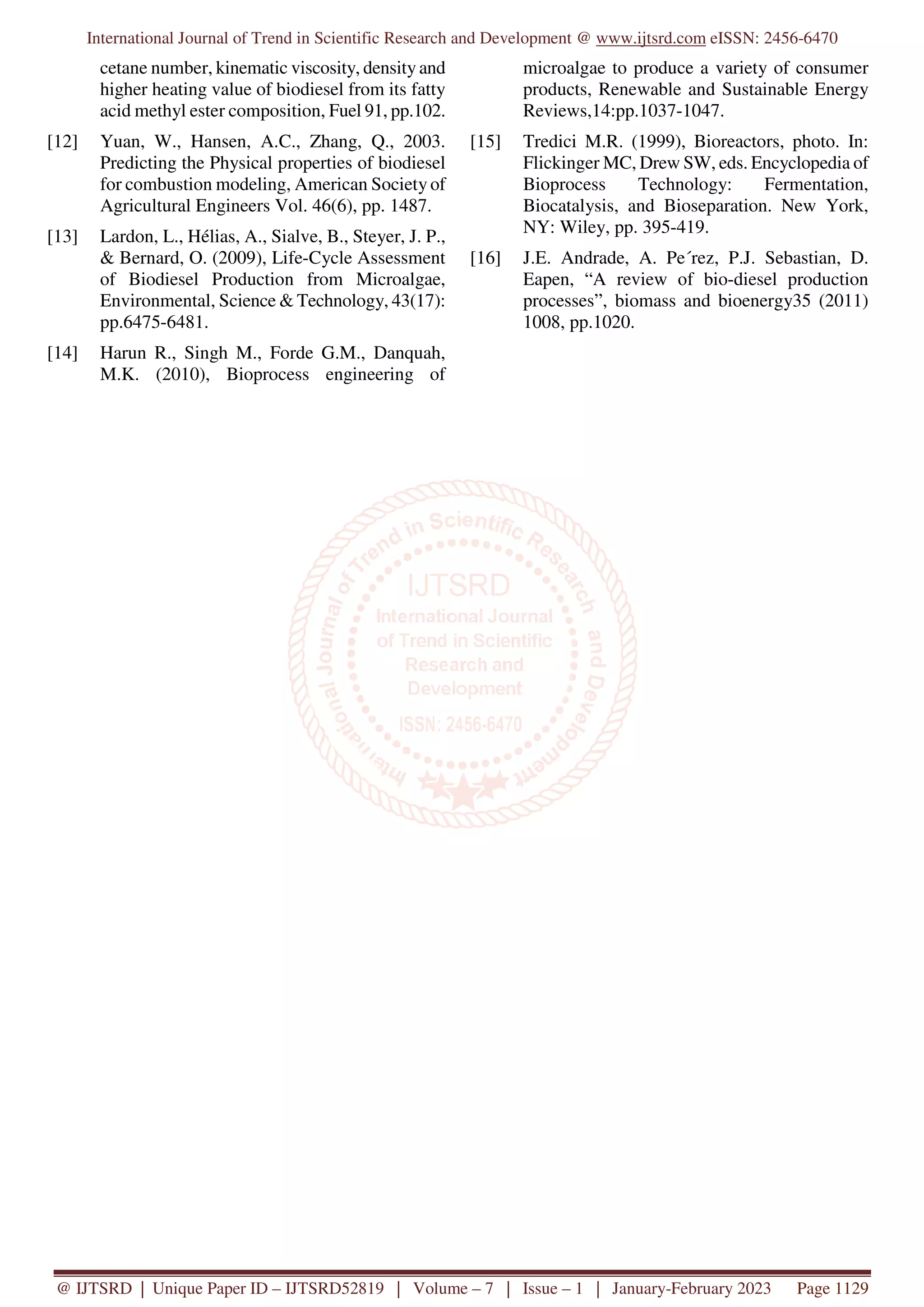 International Journal of Trend in Scientific Research and Development @ www.ijtsrd.com eISSN: 2456-6470
@ IJTSRD | Unique Paper ID – IJTSRD52819 | Volume – 7 | Issue – 1 | January-February 2023 Page 1129
cetane number, kinematic viscosity, density and
higher heating value of biodiesel from its fatty
acid methyl ester composition, Fuel 91, pp.102.
[12] Yuan, W., Hansen, A.C., Zhang, Q., 2003.
Predicting the Physical properties of biodiesel
for combustion modeling, American Society of
Agricultural Engineers Vol. 46(6), pp. 1487.
[13] Lardon, L., Hélias, A., Sialve, B., Steyer, J. P.,
& Bernard, O. (2009), Life-Cycle Assessment
of Biodiesel Production from Microalgae,
Environmental, Science & Technology, 43(17):
pp.6475-6481.
[14] Harun R., Singh M., Forde G.M., Danquah,
M.K. (2010), Bioprocess engineering of
microalgae to produce a variety of consumer
products, Renewable and Sustainable Energy
Reviews,14:pp.1037-1047.
[15] Tredici M.R. (1999), Bioreactors, photo. In:
Flickinger MC, Drew SW, eds. Encyclopedia of
Bioprocess Technology: Fermentation,
Biocatalysis, and Bioseparation. New York,
NY: Wiley, pp. 395-419.
[16] J.E. Andrade, A. Pe´rez, P.J. Sebastian, D.
Eapen, “A review of bio-diesel production
processes”, biomass and bioenergy35 (2011)
1008, pp.1020.
 