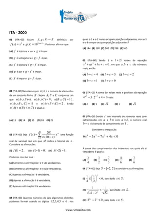 www.rumoaoita.com
ITA - 2000
01 (ITA–00) Sejam RRgf →:, definidas por
3
)( xxf = e
x
xg 5cos3
10)( = . Podemos afirmar que:
(A) f é injetora e par e g é ímpar.
(B) g é sobrejetora e fg o é par.
(C) f é bijetora e fg o é ímpar.
(D) g é par e fg o é impar.
(E) f é ímpar e fg o é par.
02 (ITA–00) Denotemos por )(Xn o número de elementos
de um conjunto finito X . Sejam BA, e C conjuntos tais
que )( BAn ∪ =8, 9)( =∪ CAn , 10)( =∪ CBn ,
11)( =∪∪ CBAn e 2)( =∩∩ CBAn . Então
)()()( CnBnAn ++ é igual a :
(A) 11 (B) 14 (C) 15 (D) 18 (D) 25
03 (ITA–00) Seja ∑= −
=
20
0 )!20(!
!20
)(
n
n
x
nn
xf uma função
real de variável real em que !n indica o fatorial de n .
Considere as afirmações:
(I) 2)1( =f . (II) 0)1( =−f . (III) 1)2( =−f .
Podemos concluir que :
(A) Somente as afirmações I e II são verdadeiras.
(B) Somente as afirmações I e III são verdadeiras.
(C) Apenas a afirmação I é verdadeira.
(D) Apenas a afirmação II é verdadeira.
(E) Apenas a afirmação III é verdadeira.
04 (ITA–00) Quantos números de seis algarismos distintos
podemos formar usando os dígitos 5,4,3,2,1 e 6 , nos
quais o 1 e o 2 nunca ocupam posições adjacentes, mas o 3
e o 4 sempre ocupam posições adjacentes?
(A) 144 (B) 180 (C) 240 (D) 288 (E)360
05 (ITA–00) Sendo 1 e i21+ raízes da equação
023
=+++ cbxaxx , em que ba, e c são números
reais, então:
(A) 4=+ cb (B) 3=+ cb (C) 2=+ cb
(D) 1=+ cb (E) 0=+ cb
06 (ITA–00) A soma das raízes reais e positivas da equação
04254
22
=+⋅− xx
vale:
(A) 2 (B) 5 (C) 2 (D) 1 (E) 3
07 (ITA–00) Sendo I um intervalo de números reais com
extremidades em a e b m com ba < , o número real
ab − é chamado de comprimento de I .
Considere a inequação:
04756 234
<+−− xxxx
A soma dos comprimentos dos intervalos nos quais ela é
verdadeira é igual a:
(A)
4
3
(B)
2
3
(C)
3
7
(D)
6
11
(E)
6
7
08 (ITA–00) Seja ]2,2[−=S e considere as afirmações:
(I) 6
2
1
4
1
<





≤
x
, para todo Sx ∈ .
(II)
32
1
232
1
<
− x
, para todo Sx ∈ .
(III) 0222
≤− xx
, para todo Sx ∈ .
 