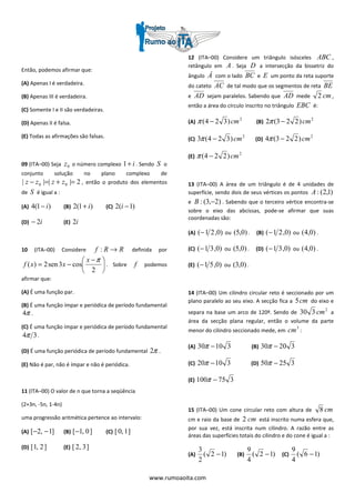 www.rumoaoita.com
Então, podemos afirmar que:
(A) Apenas I é verdadeira.
(B) Apenas III é verdadeira.
(C) Somente I e II são verdadeiras.
(D) Apenas II é falsa.
(E) Todas as afirmações são falsas.
09 (ITA–00) Seja 0z o número complexo i+1 . Sendo S o
conjunto solução no plano complexo de
2|||| 00 =+=− zzzz , então o produto dos elementos
de S é igual a :
(A) )1(4 i− (B) )1(2 i+ (C) )1(2 −i
(D) i2− (E) i2
10 (ITA–00) Considere RRf →: definida por





 −
−=
2
cos3sen2)(
πx
xxf . Sobre f podemos
afirmar que:
(A) É uma função par.
(B) É uma função ímpar e periódica de período fundamental
π4 .
(C) É uma função ímpar e periódica de período fundamental
34π .
(D) É uma função periódica de período fundamental π2 .
(E) Não é par, não é ímpar e não é periódica.
11 (ITA–00) O valor de n que torna a seqüência
(2+3n, -5n, 1-4n)
uma progressão aritmética pertence ao intervalo:
(A) ]1,2[ −− (B) ]0,1[− (C) ]1,0[
(D) ]2,1[ (E) ]3,2[
12 (ITA–00) Considere um triângulo isósceles ABC ,
retângulo em A . Seja D a intersecção da bissetriz do
ângulo Â com o lado BC e E um ponto da reta suporte
do cateto AC de tal modo que os segmentos de reta BE
e AD sejam paralelos. Sabendo que AD mede cm2 ,
então a área do círculo inscrito no triângulo EBC é:
(A)
2
)324( cm−π (B)
2
)223(2 cm−π
(C)
2
)324(3 cm−π (D)
2
)223(4 cm−π
(E)
2
)224( cm−π
13 (ITA–00) A área de um triângulo é de 4 unidades de
superfície, sendo dois de seus vértices os pontos )1,2(:A
e )2,3(: −B . Sabendo que o terceiro vértice encontra-se
sobre o eixo das abcissas, pode-se afirmar que suas
coordenadas são:
(A) )0,21(− ou )0,5( . (B) )0,21(− ou )0,4( .
(C) )0,31(− ou )0,5( . (D) )0,31(− ou )0,4( .
(E) )0,51(− ou )0,3( .
14 (ITA–00) Um cilindro circular reto é seccionado por um
plano paralelo ao seu eixo. A secção fica a cm5 do eixo e
separa na base um arco de 120º. Sendo de
2
330 cm a
área da secção plana regular, então o volume da parte
menor do cilindro seccionado mede, em
3
cm :
(A) 31030 −π (B) 32030 −π
(C) 31020 −π (D) 32550 −π
(E) 375100 −π
15 (ITA–00) Um cone circular reto com altura de cm8
cm e raio da base de cm2 está inscrito numa esfera que,
por sua vez, está inscrita num cilindro. A razão entre as
áreas das superfícies totais do cilindro e do cone é igual a :
(A) )12(
2
3
− (B) )12(
4
9
− (C) )16(
4
9
−
 
