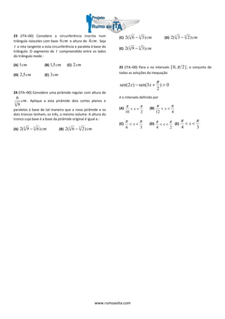 www.rumoaoita.com
23 (ITA–00) Considere a circunferência inscrita num
triângulo isósceles com base cm6 e altura de cm4 . Seja
t a reta tangente a esta circunferência e paralela à base do
triângulo. O segmento de t compreendido entre os lados
do triângulo mede :
(A) cm1 (B) cm5,1 (C) cm2
(D) cm5,2 (E) cm3
24 (ITA–00) Considere uma pirâmide regular com altura de
cm3
9
6
. Aplique a esta pirâmide dois cortes planos e
paralelos à base de tal maneira que a nova pirâmide e os
dois troncos tenham, os três, o mesmo volume. A altura do
tronco cuja base é a base da pirâmide original é igual a :
(A) cm)69(2 33
− (B) cm)26(2 33
−
(C) cm)36(2 33
− (D) cm)23(2 33
−
(E) cm)39(2 33
−
25 (ITA–00) Para x no intervalo ]2,0[ π , o conjunto de
todas as soluções da inequação
0)
2
3sen()2sen( >+−
π
xx
é o intervalo definido por
(A)
210
ππ
<< x (B)
412
ππ
<< x
(C)
36
ππ
<< x (D)
24
ππ
<< x (E)
34
ππ
<< x
 