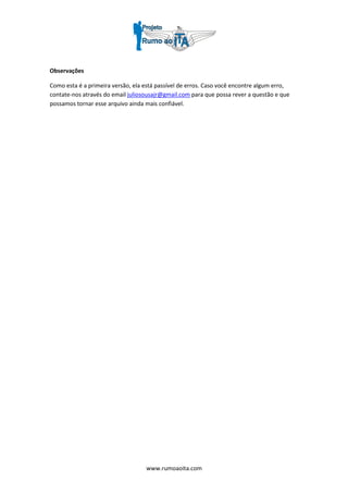 www.rumoaoita.com
Observações
Como esta é a primeira versão, ela está passível de erros. Caso você encontre algum erro,
contate-nos através do email juliosousajr@gmail.com para que possa rever a questão e que
possamos tornar esse arquivo ainda mais confiável.
 