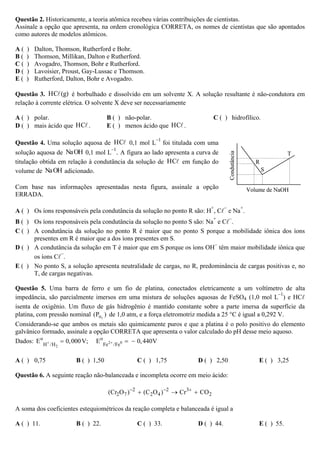Questão 2. Historicamente, a teoria atômica recebeu várias contribuições de cientistas.
Assinale a opção que apresenta, na ordem cronológica CORRETA, os nomes de cientistas que são apontados
como autores de modelos atômicos.
A ( ) Dalton, Thomson, Rutherford e Bohr.
B ( ) Thomson, Millikan, Dalton e Rutherford.
C ( ) Avogadro, Thomson, Bohr e Rutherford.
D ( ) Lavoisier, Proust, Gay-Lussac e Thomson.
E ( ) Rutherford, Dalton, Bohr e Avogadro.
Questão 3. HC (g) é borbulhado e dissolvido em um solvente X. A solução resultante é não-condutora em
relação à corrente elétrica. O solvente X deve ser necessariamente
A ( ) polar. B ( ) não-polar. C ( ) hidrofílico.
D ( ) mais ácido que HC . E ( ) menos ácido que HC .
Questão 4. Uma solução aquosa de HC 0,1 mol L
–1
foi titulada com uma
solução aquosa de NaOH 0,1 mol L
–1
. A figura ao lado apresenta a curva de
titulação obtida em relação à condutância da solução de HC em função do
volume de NaOH adicionado.
Com base nas informações apresentadas nesta figura, assinale a opção
ERRADA.
A ( ) Os íons responsáveis pela condutância da solução no ponto R são: H
+
, C
−
e Na
+
.
B ( ) Os íons responsáveis pela condutância da solução no ponto S são: Na
+
e C
−
.
C ( ) A condutância da solução no ponto R é maior que no ponto S porque a mobilidade iônica dos íons
presentes em R é maior que a dos íons presentes em S.
D ( ) A condutância da solução em T é maior que em S porque os íons OH
−
têm maior mobilidade iônica que
os íons C
−
.
E ( ) No ponto S, a solução apresenta neutralidade de cargas, no R, predominância de cargas positivas e, no
T, de cargas negativas.
Questão 5. Uma barra de ferro e um fio de platina, conectados eletricamente a um voltímetro de alta
impedância, são parcialmente imersos em uma mistura de soluções aquosas de FeSO4 (1,0 mol L
–1
) e HC
isenta de oxigênio. Um fluxo de gás hidrogênio é mantido constante sobre a parte imersa da superfície da
platina, com pressão nominal 2H(P ) de 1,0 atm, e a força eletromotriz medida a 25 °C é igual a 0,292 V.
Considerando-se que ambos os metais são quimicamente puros e que a platina é o polo positivo do elemento
galvânico formado, assinale a opção CORRETA que apresenta o valor calculado do pH desse meio aquoso.
Dados: 2 0
2
o o
H /H Fe /Fe
E 0,000V; E 0,440V+ += = −
A ( ) 0,75 B ( ) 1,50 C ( ) 1,75 D ( ) 2,50 E ( ) 3,25
Questão 6. A seguinte reação não-balanceada e incompleta ocorre em meio ácido:
2 2 3
2 7 2 4 2(Cr O ) (C O ) Cr CO− − +
+ → +
A soma dos coeficientes estequiométricos da reação completa e balanceada é igual a
A ( ) 11. B ( ) 22. C ( ) 33. D ( ) 44. E ( ) 55.
Volume de NaOH
Condutância
R
S
T
Volume de NaOH
Condutância
R
S
T
 