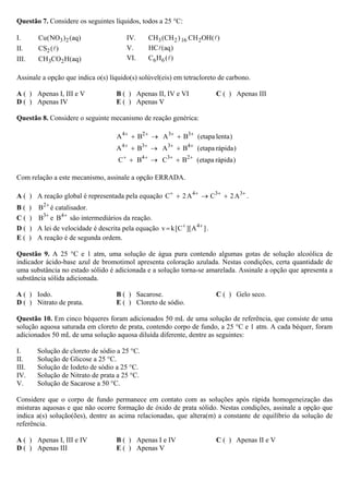 Questão 7. Considere os seguintes líquidos, todos a 25 °C:
I. 3 2Cu(NO ) (aq)
II. 2CS ( )
III. 3 2CH CO H(aq)
IV. 3 2 16 2CH (CH ) CH OH( )
V. HC (aq)
VI. 6 6C H ( )
Assinale a opção que indica o(s) líquido(s) solúvel(eis) em tetracloreto de carbono.
A ( ) Apenas I, III e V B ( ) Apenas II, IV e VI C ( ) Apenas III
D ( ) Apenas IV E ( ) Apenas V
Questão 8. Considere o seguinte mecanismo de reação genérica:
4 2 3 3
A B A B (etapa lenta)+ + + +
+ → +
4 3 3 4
A B A B (etapa rápida)+ + + +
+ → +
4 3 2
C B C B (etapa rápida)+ + + +
+ → +
Com relação a este mecanismo, assinale a opção ERRADA.
A ( ) A reação global é representada pela equação 4 3 3
C 2A C 2A+ + + +
+ → + .
B ( ) 2
B +
é catalisador.
C ( ) 3
B +
e 4
B +
são intermediários da reação.
D ( ) A lei de velocidade é descrita pela equação 4
v k[C ][A ]+ +
= .
E ( ) A reação é de segunda ordem.
Questão 9. A 25 °C e 1 atm, uma solução de água pura contendo algumas gotas de solução alcoólica de
indicador ácido-base azul de bromotimol apresenta coloração azulada. Nestas condições, certa quantidade de
uma substância no estado sólido é adicionada e a solução torna-se amarelada. Assinale a opção que apresenta a
substância sólida adicionada.
A ( ) Iodo. B ( ) Sacarose. C ( ) Gelo seco.
D ( ) Nitrato de prata. E ( ) Cloreto de sódio.
Questão 10. Em cinco béqueres foram adicionados 50 mL de uma solução de referência, que consiste de uma
solução aquosa saturada em cloreto de prata, contendo corpo de fundo, a 25 °C e 1 atm. A cada béquer, foram
adicionados 50 mL de uma solução aquosa diluída diferente, dentre as seguintes:
I. Solução de cloreto de sódio a 25 °C.
II. Solução de Glicose a 25 °C.
III. Solução de Iodeto de sódio a 25 °C.
IV. Solução de Nitrato de prata a 25 °C.
V. Solução de Sacarose a 50 °C.
Considere que o corpo de fundo permanece em contato com as soluções após rápida homogeneização das
misturas aquosas e que não ocorre formação de óxido de prata sólido. Nestas condições, assinale a opção que
indica a(s) solução(ões), dentre as acima relacionadas, que altera(m) a constante de equilíbrio da solução de
referência.
A ( ) Apenas I, III e IV B ( ) Apenas I e IV C ( ) Apenas II e V
D ( ) Apenas III E ( ) Apenas V
 