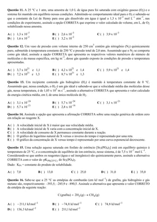 Questão 11. A 25 °C e 1 atm, uma amostra de 1,0 L de água pura foi saturada com oxigênio gasoso (O2) e o
sistema foi mantido em equilíbrio nessas condições. Admitindo-se comportamento ideal para o O2 e sabendo-se
que a constante da Lei de Henry para esse gás dissolvido em água é igual a 1,3 x 10
–3
mol L
–1
atm
–1
, nas
condições do experimento, assinale a opção CORRETA que exprime o valor calculado do volume, em L, de O2
solubilizado nessa amostra.
A ( ) 1,3 x 10
–3
B ( ) 2,6 x 10
–3
C ( ) 3,9 x 10
–3
D ( ) 1,6 x 10
–2
E ( ) 3,2 x 10
–2
Questão 12. Um vaso de pressão com volume interno de 250 cm
3
contém gás nitrogênio (N2) quimicamente
puro, submetido à temperatura constante de 250 °C e pressão total de 2,0 atm. Assumindo que o N2 se comporta
como gás ideal, assinale a opção CORRETA que apresenta os respectivos valores numéricos do número de
moléculas e da massa específica, em kg m
–3
, desse gás quando exposto às condições de pressão e temperatura
apresentadas.
A ( ) 3,7 x 10
21
e 1,1 B ( ) 4,2 x 10
21
e 1,4 C ( ) 5,9 x 10
21
e 1,4
D ( ) 7,2 x 10
21
e 1,3 E ( ) 8,7 x 10
21
e 1,3
Questão 13. Um recipiente contendo gás hidrogênio (H2) é mantido à temperatura constante de 0 °C.
Assumindo que, nessa condição, o H2 é um gás ideal e sabendo-se que a velocidade média das moléculas desse
gás, nessa temperatura, é de 1,85 x 10
3
m s
–1
, assinale a alternativa CORRETA que apresenta o valor calculado
da energia cinética média, em J, de uma única molécula de H2.
A ( ) 3,1 x 10
–24
B ( ) 5,7 x 10
–24
C ( ) 3,1 x 10
–21
D ( ) 5,7 x 10
–21
E ( ) 2,8 x 10
–18
Questão 14. Assinale a opção que apresenta a afirmação CORRETA sobre uma reação genérica de ordem zero
em relação ao reagente X.
A ( ) A velocidade inicial de X é maior que sua velocidade média.
B ( ) A velocidade inicial de X varia com a concentração inicial de X.
C ( ) A velocidade de consumo de X permanece constante durante a reação.
D ( ) O gráfico do logaritmo natural de X versus o inverso do tempo é representado por uma reta.
E ( ) O gráfico da concentração de X versus tempo é representado por uma curva exponencial decrescente.
Questão 15. Uma solução aquosa saturada em fosfato de estrôncio [Sr3(PO4)2] está em equilíbrio químico à
temperatura de 25 °C, e a concentração de equilíbrio do íon estrôncio, nesse sistema, é de 7,5 x 10
–7
mol L
–1
.
Considerando-se que ambos os reagentes (água e sal inorgânico) são quimicamente puros, assinale a alternativa
CORRETA com o valor do PS(25 C)pK ° do Sr3(PO4)2.
Dado: KPS = constante do produto de solubilidade.
A ( ) 7,0 B ( ) 13,0 C ( ) 25,0 D ( ) 31,0 E ( ) 35,0
Questão 16. Sabe-se que a 25 °C as entalpias de combustão (em kJ mol
−1
) de grafita, gás hidrogênio e gás
metano são, respectivamente: –393,5; –285,9 e –890,5. Assinale a alternativa que apresenta o valor CORRETO
da entalpia da seguinte reação:
2 4C(grafita) 2H (g) CH (g)+ →
A ( ) 1
211,1 kJ mol−
− B ( ) 1
74,8 kJ mol−
− C ( ) 1
74,8 kJ mol−
D ( ) 1
136,3 kJ mol−
E ( ) 1
211,1 kJ mol−
 