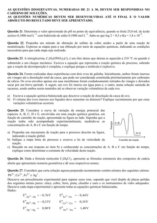 AS QUESTÕES DISSERTATIVAS, NUMERADAS DE 21 A 30, DEVEM SER RESPONDIDAS NO
CADERNO DE SOLUÇÕES.
AS QUESTÕES NUMÉRICAS DEVEM SER DESENVOLVIDAS ATÉ O FINAL E O VALOR
ABSOLUTO DO RESULTADO DEVE SER APRESENTADO.
Questão 21. Determine o valor aproximado do pH no ponto de equivalência, quando se titula 25,0 mL de ácido
acético 0,1000 mol L
–1
com hidróxido de sódio 0,1000 mol L
–1
. Sabe-se que log 2 = 0,3 e Ka = 1,8 x 10
–5
.
Questão 22. Proponha um método de obtenção de sulfato de cobre anidro a partir de uma reação de
neutralização. Expresse as etapas para a sua obtenção por meio de equações químicas, indicando as condições
necessárias para que cada etapa seja realizada.
Questão 23. A nitroglicerina, C3H5(ONO2)3( ), é um óleo denso que detona se aquecido a 218 °C ou quando é
submetido a um choque mecânico. Escreva a equação que representa a reação química do processo, sabendo
que a reação de decomposição é completa, e explique porque a molécula é explosiva.
Questão 24. Foram realizadas duas experiências com dois ovos de galinha. Inicialmente, ambos foram imersos
em vinagre até a dissolução total da casca, que pode ser considerada constituída prioritariamente por carbonato
de cálcio. Os ovos envoltos apenas em suas membranas foram cuidadosamente retirados do vinagre e deixados
secar por um breve período. A seguir, um ovo foi imerso em água pura e, o outro, numa solução saturada de
sacarose, sendo ambos assim mantidos até se observar variação volumétrica de cada ovo.
a) Escreva a equação química balanceada que descreve a reação de dissolução da casca de ovo.
b) O volume dos ovos imersos nos líquidos deve aumentar ou diminuir? Explique sucintamente por que estas
variações volumétricas ocorrem.
Questão 25. Considere a curva de variação da energia potencial das
espécies A, B, C, D e E, envolvidas em uma reação química genérica, em
função do caminho da reação, apresentada na figura ao lado. Suponha que a
reação tenha sido acompanhada experimentalmente, medindo-se as
concentrações de A, B e C em função do tempo.
a) Proponha um mecanismo de reação para o processo descrito na figura,
indicando a reação global.
b) Indique a etapa lenta do processo e escreva a lei de velocidade da
reação.
c) Baseado na sua resposta ao item b) e conhecendo as concentrações de A, B e C em função do tempo,
explique como determinar a constante de velocidade desta reação.
Questão 26. Dada a fórmula molecular C3H4C 2, apresente as fórmulas estruturais dos compostos de cadeia
aberta que apresentam isomeria geométrica e dê seus respectivos nomes.
Questão 27. Considere que certa solução aquosa preparada recentemente contém nitratos dos seguintes cátions:
2 2 2
Pb ,Cu ,Fe e Ag+ + + +
.
Descreva um procedimento experimental para separar esses íons, supondo que você dispõe de placas polidas
dos seguintes metais puros: zinco, cobre, ferro, prata, chumbo e ouro e os instrumentos de vidro adequados.
Descreva cada etapa experimental e apresente todas as equações químicas balanceadas.
Dados:
2 2
2 2
3
o o
Zn / Zn Fe /Fe
o o
Pb /Pb Cu /Cu
o o
Ag /Ag Au /Au
E 0,76V E 0,44V
E 0,13V E 0,34V
E 0,80V E 1,40V
+ +
+ +
+ +
= − = −
= − =
= =
A+B
D+EC
Caminho da reação
Energia
A+B
D+EC
Caminho da reação
Energia
 