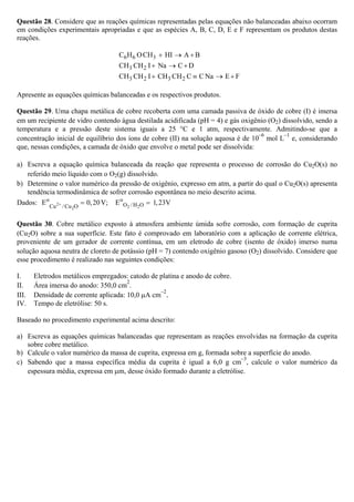 Questão 28. Considere que as reações químicas representadas pelas equações não balanceadas abaixo ocorram
em condições experimentais apropriadas e que as espécies A, B, C, D, E e F representam os produtos destas
reações.
6 6 3C H OCH HI A B+ → +
3 2CH CH I Na C D+ → +
3 2 3 2CH CH I CH CH C C Na E F+ ≡ → +
Apresente as equações químicas balanceadas e os respectivos produtos.
Questão 29. Uma chapa metálica de cobre recoberta com uma camada passiva de óxido de cobre (I) é imersa
em um recipiente de vidro contendo água destilada acidificada (pH = 4) e gás oxigênio (O2) dissolvido, sendo a
temperatura e a pressão deste sistema iguais a 25 °C e 1 atm, respectivamente. Admitindo-se que a
concentração inicial de equilíbrio dos íons de cobre (II) na solução aquosa é de 10
–6
mol L
–1
e, considerando
que, nessas condições, a camada de óxido que envolve o metal pode ser dissolvida:
a) Escreva a equação química balanceada da reação que representa o processo de corrosão do Cu2O(s) no
referido meio líquido com o O2(g) dissolvido.
b) Determine o valor numérico da pressão de oxigênio, expresso em atm, a partir do qual o Cu2O(s) apresenta
tendência termodinâmica de sofrer corrosão espontânea no meio descrito acima.
Dados: 2
2 22
o o
O /H OCu /Cu O
E 0,20V; E 1,23V+ = =
Questão 30. Cobre metálico exposto à atmosfera ambiente úmida sofre corrosão, com formação de cuprita
(Cu2O) sobre a sua superfície. Este fato é comprovado em laboratório com a aplicação de corrente elétrica,
proveniente de um gerador de corrente contínua, em um eletrodo de cobre (isento de óxido) imerso numa
solução aquosa neutra de cloreto de potássio (pH = 7) contendo oxigênio gasoso (O2) dissolvido. Considere que
esse procedimento é realizado nas seguintes condições:
I. Eletrodos metálicos empregados: catodo de platina e anodo de cobre.
II. Área imersa do anodo: 350,0 cm
2
.
III. Densidade de corrente aplicada: 10,0 μA cm
–2
.
IV. Tempo de eletrólise: 50 s.
Baseado no procedimento experimental acima descrito:
a) Escreva as equações químicas balanceadas que representam as reações envolvidas na formação da cuprita
sobre cobre metálico.
b) Calcule o valor numérico da massa de cuprita, expressa em g, formada sobre a superfície do anodo.
c) Sabendo que a massa específica média da cuprita é igual a 6,0 g cm
–3
, calcule o valor numérico da
espessura média, expressa em μm, desse óxido formado durante a eletrólise.
 