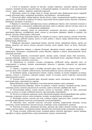 1. Съели за завтраком, заалело на востоке, зелёная горошина, чудесная картина, большой
ладонью, овощной магазин, русский народ, в обеденный перерыв, на песочных часах, разноцветный
платок, адрес , адресат, адресант, адресный, адресный.
2. Ракетница, далеко на севере, каша из топора, вкусный ужин, февральская вьюга, хороший
хозяин, яблочный пирог, шикарный автомобиль, автомобилист, автомобильный.
3. Полосатый арбуз, гибкая берёзка, быстро бегать, вдруг, взъерошенный воробей, праздник в
городе, шёл за девочкой, не работал на заводе, капустный листок, рыжая лисица, мальчик с багажом,
багажный, багажное ( отделение ).
4. Варенье из земляники, картофельные оладьи, декабрьские морозы, чай с малиной, отдыхать в
лагере, встретиться с мальчиком, ноябрьский праздник, каша из овсянки, прогноз погоды, сидеть на
берегу, береговой (
), побережный, набережная.
5. Сладкий помидор, уроки на понедельник, комнатное растение, начались в сентябре,
тракторная бригада, сентябрьский денёк, мчался за последним трамваем, борьба за урожай, для
беседы , беседка, побеседовать, собеседник.
6. Весёлый ветер, крикливая ворона, не дежурил по классу, заячья капуста, детская лопаточка,
рисовать машину, рабочая одежда, пальто из меха, ребята с нашего двора, библиотечные книжки,
библиотекарь, библиотека.
7. Январские праздники, квартирный вопрос, жёлтый лимон, деревянная мебель, овощи для
борща, средство для мытья посуды, рисунок ученика, ветка сирени, билет на балет, билетная,
билетёр.
8. В алфавитном порядке, в деревне Осиновка, фигурные коньки, коровье молоко, чёрный
карандашик, медведица с медвежатами, улицы Москвы, порядок в пенале, вагоновожатый, вагон,
вагонный, вагончик.
9. Чудесная кроватка, лестничный пролёт, месяцы осени, станция метро, бьёт молотком ,
вкусная морковка, забрался в огород, вместе с отцом, пшеничный колос, защищать Родину, газета,
газетчик, газетный, газетёнка, стенгазета.
10. Корзиночка из соломки, столица государства, субботний вечер, крепкий союз, не
отпраздновал в пятницу, шляпка подосиновика, шоколад с орехами, показался на горизонте,
горизонтальный.
11. Грядка с огурцами, вырос в октябре, русский народ, флаг России, сушить сапоги, скоро
золотая осень, чай с сахаром, собачья жизнь, железный дровосек, железо, железяка, железка.
12. Белобокая сорока, в праздничном стакане, тетрадь ученика, не подвёл товарища, не вымыл
тарелку, учитель с учеником, хороший завтрак, пошёл за ягодами, вокзал Саратова, вокзальный,
привокзальный ( киоск ).
13. Русский язык, петушиный крик, вкусный завтрак, много земляники, шёл в библиотеку,
восточный танец, гороховый суп, картина
Ивана Шишкина, сварил картофель, колхозная веялка, развеять, веять, развевает.
14. Двухкомнатная квартира, лежать на кровати, гладкая ладошка, лагерный костёр, испечь
лимонник, копать лопатой, спускаться по лестнице, зашёл в магазин, серебристый иней.
15. Коллективная работа, лесная малина, сапоги на мальчика, мебель на заказ, месячный
отпуск, отъехать от метро, отбойный молоток, труд инженера, инженерный.
16. Котлеты из моркови, народные песни, обеденный перерыв, высокоурожайный овёс, рыбка с
овощами, огородное чучело, очень интересно, интерес, интересоваться, интересный.
17. Календарь учителя, костюм для отца, солёные огурцы, расколоть орех, осенний осинник,
коллекция драгоценных металлов, коллекционер, коллекционировать.
18. Песочные часы, носовой платочек, погодные явления, скороспелый помидор, погода
ненастная, хлопья пшеничные, магазин посуды, командир полка, командовать, команда.
19. Ракетная установка, увядающее растение, рисунки про войну, родной человек, далеко на
севере, пахучая сирень, соломенная шляпка, крепкий союз, большой костёр, костровой, кострище.
20. Улицы столицы, субботний вечер, топорная работа, весёлый тракторист, звонок трамвая,
картофель к ужину, урожай яблок, отряд космонавтов, космос, космический.

15

 