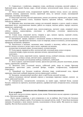 21. Справляться с хозяйством, январские стужи, автобусная остановка, русский алфавит, в
берёзовой роще, пришёл быстро, вдруг, лёгкий ветерок, металлический ящик, металл, металлист,
металлург.
22. Около городской стены, взъерошенный воробей, воронье гнездо, пальто для девочки,
дежурная ученица, деревенское молоко, кирпичный завод, по заячьим следам, пассажирский
транспорт, пассажир, пассажирка.
23. Капустный листочек, жёлтый карандашик, коньки для девочки, коровьи рога, нора лисички,
работал лопатой, машинное стекло, медвежья берлога, праздник победы, победный (май),
победитель, победить.
24. Морозная зима, молочная река, одежда для малышей, пришить к пальто, нашёл в пенале,
крикливый петух, посудомоечная машина, работа на огороде, весёлые ребята, портрет писателя,
портретист, портретный.
25. Родился в России, русский язык, сапоги-скороходы, наступит скоро, сахарный песок,
собачье сердце, сорока-воровка, участвовал в субботнике, столичное правительство,
правительственный.
26. Стакан воды, тетрадный листок, товарищ и друг, вымыть тарелку, хороший ученик,
спросить учителя, ягодка малины, председатель колхоза.
27. Калорийный завтрак, пирожки с земляникой, книжка из библиотеки, родился на востоке,
картинная галерея, картофельная запеканка, ходил по квартире, вышел из комнаты, детская кроватка,
прекрасное настроение, прекрасен.
28. Расплатился в магазине, малиновое вино, подошёл к мальчику, мебель для великана,
осенние месяцы, подъехал к метро, серп и молот, морковка для малыша,
путешествие по родной стране, путешествовать, путешественник.
29. Толпа народа, перерыв на обед, золотистый овёс, полезный овощ, копал в огороде,
отцовский штраф, огурец-молодец, ореховое печенье, праздничный салют,
салютовать.
30. Копался в песке, шерстяной платок, хорошая погода, солёный помидор, озимая пшеница,
держал на ладони, путёвка в лагерь, жёлтый лимон, деревянная лопата,
нашёл под лестницей, долгожданная свобода, освободить, свободный.
31. Летел в ракете, чувствительный человек, прелестное растение, рисунок мальчишки, родина
героев, героический, геройство.
32. Заключить союз, столичный житель, субботний денёк, каша из топора, бригадир
трактористов, приготовил ужин, уличный фонарь, телефон, телефонист(ка), телефонный
(переговор ).
33. Урожайный год, большое хозяйство, яблочное пюре, хозяйственный отец, чёрный
карандаш, известный хлебороб, фамилия учителя, фамильный ( альбом).
34. Экскурсия, экскурсионный (автобус), флаг и герб России, русский человек,
работал костровым, жёлтый трамвай, спросил у пассажира, нарисовал портрет, валялся на
песке, мебельный магазин.
35. Электричество, электрический, электрошок, не нашёл адрес, тяжёлый багаж, садовая
беседка, появился на горизонте, железный дровосек, серебристый иней, интересная книга, командир
корабля.
Диктанты по теме «Однородные члены предложения»
В лес за грибами.
Ветер несёт листья по кочкам, оврагам, лугам, полям. Позолотили они все дорожки и тропинки
в лесу. Наступила грибная пора.
После дождя и взрослые, и дети устремились в лес за грибами. Дед Степан нёс большую
корзину. Он мастер собирать грибы. Я заглядывал под каждый кустик, пенёк. У меня была маленькая
корзинка. В корзинке у меня лежали лисички, подосиновики и белые грибы. Мы вышли на старую
вырубку. Вся она была усыпана опятами.
16

 