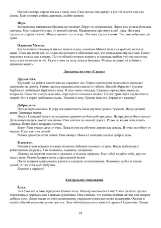 Весной снегири строят гнезда в чаще леса. Свое жилье они прячут в густой зелени ели или
сосны. Едят снегири семена деревьев, долбят шишки.
Игра.
Медвежонок отправился бродить по полянке. Вдруг он остановился. Перед ним сидела большая
лягушка. Она только очнулась от зимней спячки. Медвежонок протянул к ней лапу. Лягушка
сделала в сторону скачок. Мишка принял это за игру. Он тоже сделал скачок. Так они добрались до
лужи.
Олененок Мишка.
Когда вскипел самовар и мы все пошли в дом, оленёнок Мишка полез на крыльцо вслед за
нами. Пока мы пили чай, он ходил по комнате и обнюхивал всё, что попадалось ему на глаза. Совал
мордочку в окна, под кровать. Потом обошёл вторую комнату и наконец, выбрав уютное местечко,
опустился на колени и лёг. Рядом с ним на полу лежала бумажка. Мишка захватил её губами и
принялся жевать.
Диктанты по теме «Глагол»
Друзья леса.
Круглый год ребята нашей школы охраняют лес. Перед новогодним праздником проводят
дежурство на дороге. Сотню лесных красавиц они спасли от гибели. Весной оберегают русские
берёзки от любителей берёзового сока. В лесу много посадок. Саженцы прижились, окрепли,
подросли. Радостно смотреть на них, переходя от поляны к поляне. На скатерти снега следы птиц и
зверей. Вот к норке прибежала мышь. Тишина в лесу. Красив наш лес. Береги его красоту!
Доброе дело.
Погода переменилась. К утру вся окрестность была окутана густым туманом. Подул резкий
ветер. Затрещал мороз.
Инна и Геннадий пошли в соседнюю деревню на большой праздник. На празднике было весело.
Дети возвращались домой довольные. Они шагали по зимней дороге. Редко по краям попадались
деревья. Ветви были покрыты снегом.
Вдруг Гена увидел двух птичек. Лежали они на обочине дороги еле живые. Птички погибнут от
мороза. Надо взять их домой.
Ребята принесли птиц домой. Они оживут. Инна и Геннадий сделали доброе дело.
В деревне.
Ранним утром встаешь и идешь помогать бабушке поливать огород. После побежишь с
ребятишками на речку. Там плаваешь, ныряешь, загораешь.
Лежишь на горячем песочке и думаешь о чудесах природы. Над тобой голубое небо, кругом
леса и поля. Рядом быстрая речка с прохладной водой.
После купания закидываешь удочки и следишь за поплавками. Половишь рыбки и идешь
домой. А там тебя ждёт бабушка.
Хорошо в деревне!
Контрольное списывание
Ёлка.
Без ёлки нет в доме праздника Нового года. Почему именно без ёлки? Наши далёкие предки
относились к деревьям как к живым существам. Они считали, что в вечнозелёных ветвях ели зимуют
добрые духи. Люди несли им свои подношения, украшали пушистые ветви подарками. Отсюда и
пошёл обычай украшать душистую ель. Этот обычай родился у жителей древней Германии. Немцы
19

 