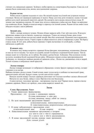 считают ель священным деревом. Зелёная в любое время ель олицетворяла бессмертие. Сама ель и её
шишки были символами огня, жизни, восстановления здоровья.
Редкая гостья.
Ребята жили в деревне недалеко от леса. На лесной опушке под ёлкой они устроили птичью
столовую. Ветки ели защищали кормушку от вьюги. Пищу для птиц дети готовили с осени. Сегодня
ребята шли узкой тропинкой навестить друзей. На скатерти снега видны лисьи,птичьи следы. В
домике уже завтракала синичка. Из чащи леса летела к кормушке стайка щеглов. Вдруг на верхушке
ели появилась белка. Зверёк огляделся вокруг и прыгнул на птичий домик. Редкая гостья ловко стала
объедать ягодки с кисти рябинки.
Зимний день.
Небо с вечера затянуло тучами. Низкие облака закрыли небо. Снег шёл всю ночь. В воздухе
кружилась живая сетка из мягких, пушистых снежинок. Утром лес казался ближе, река точно
сузилась, а низкие облака ползли над самой землёй. Вид был печальный. Пушинки снега кружились
и падали на холодную землю. Утром старик и собака вышли из дома и отправились к реке. На берегу
стояла лодка. В этот день добыча была хорошая. Старик вытаскивал из сетей рыбу, а собака
наблюдала за работой.
В зимнем лесу.
В зимнем лесу можно встретить странные белые фигурки, неподвижные, незнакомые. Каждая
из них на что-то похожа. Тут вылез из сугроба лесной человечек в огромной белой папахе. Там на
пеньке сидит не то белочка, не то зайчик. На камне у речки белая Алёнушка. Она склонила голову
на плечо, подпёрла белой ладошкой белую щёку. Обласкало зимнее солнце пригорюнившуюся
Алёнушку, и с мохнатых хвойных ресниц её закапали слёзы... Полон лес диковинных птиц и зверей.
Только ходишь и любуешься такой красотой.
Лесные пожары
Лесные пожары возникают от небрежного обращения с огнем. Бросят горящую спичку, оставят
тлеющие угли костра.
Набежал ветерок, раздул пламя. Синий огонек зажег сухую ветку и побежал по высохшей траве,
прошлогодним листьям. Бушует пламя, густой дым ползет в небо.
Начался лесной пожар. Сколько деревьев уничтожит он! Сколько погибнет лесных обитателей!
Мечутся по лесу белки, зайцы и лоси. Против огня они бессильны.
А какое жуткое, тоскливое зрелище – выгоревшие участки леса! Черная земля, черные стволы
упавших деревьев. Много лет пройдет, пока снова вырастет живой лес.
Тесты
Слово. Предложение. Текст
1. Укажи правильную формулировку.
Предложение – это: а) слова с одинаковым корнем;
б) слова, написанные в один ряд;
в) слова, связанные между собой по смыслу.
2. По цели высказывания предложения бывают:
а) восклицательные, невосклицательные;
б) повествовательные, вопросительные, побудительные.
3. В конце побудительного предложения стоит:
а) восклицательный знак;
б) знак вопроса;
в) точка.
4. Повествовательным называется предложение, в котором:
а) о ком-то или о чём-то спрашивается;
б) о ком-то или о чём-то рассказывается.
5. В конце предложений поставь нужные знаки препинания:
Куда спешит ручеёк
20

 
