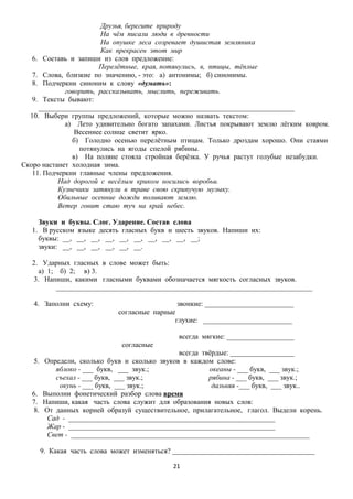 Друзья, берегите природу
На чём писали люди в древности
На опушке леса созревает душистая земляника
Как прекрасен этот мир
6. Составь и запиши из слов предложение:
Перелётные, края, потянулись, в, птицы, тёплые
7. Слова, близкие по значению, - это: а) антонимы; б) синонимы.
8. Подчеркни синоним к слову «думать»:
говорить, рассказывать, мыслить, переживать.
9. Тексты бывают:
________________________________________________________________________
10. Выбери группы предложений, которые можно назвать текстом:
а) Лето удивительно богато запахами. Листья покрывают землю лёгким ковром.
Весеннее солнце светит ярко.
б) Голодно осенью перелётным птицам. Только дроздам хорошо. Они стаями
потянулись на ягоды спелой рябины.
в) На поляне стояла стройная берёзка. У ручья растут голубые незабудки.
Скоро настанет холодная зима.
11. Подчеркни главные члены предложения.
Над дорогой с весёлым криком носились воробьи.
Кузнечики затянули в траве свою скрипучую музыку.
Обильные осенние дожди поливают землю.
Ветер гонит стаю туч на край небес.
Звуки и буквы. Слог. Ударение. Состав слова
1. В русском языке десять гласных букв и шесть звуков. Напиши их:
буквы: __, __, __, __, __, __, __, __, __, __;
звуки: __, __, __, __, __, __.
2. Ударных гласных в слове может быть:
а) 1; б) 2; в) 3.
3. Напиши, какими гласными буквами обозначается мягкость согласных звуков.
________________________________________________________________________
4. Заполни схему:

звонкие: _________________________
согласные парные
глухие: _________________________
всегда мягкие: ___________________
согласные

5.

6.
7.
8.

всегда твёрдые: __________________
Определи, сколько букв и сколько звуков в каждом слове:
яблоко - ___ букв, ___ звук.;
океаны - ___ букв, ___ звук.;
съехал - ___ букв, ___ звук.;
рябина - ___ букв, ___ звук.;
окунь - ___ букв, ___ звук.;
дальняя -___ букв, ___ звук..
Выполни фонетический разбор слова время
Напиши, какая часть слова служит для образования новых слов:
От данных корней образуй существительное, прилагательное, глагол. Выдели корень.
Сад - __________________________________________________________
Жар - __________________________________________________________
Свет - ___________________________________________________________________
9. Какая часть слова может изменяться? ________________________________________
21

 