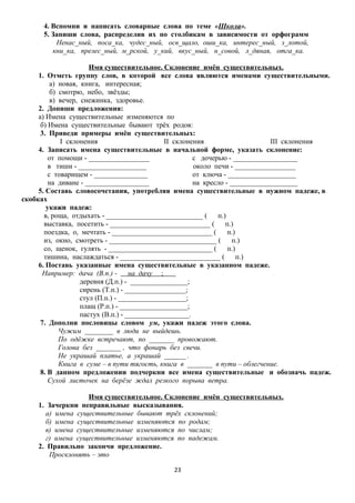 4. Вспомни и написать словарные слова по теме «Школа».
5. Запиши слова, распределив их по столбикам в зависимости от орфограмм
Ненас_ный, поса_ка, чудес_ный, осв_щало, оши_ка, интерес_ный, з_лотой,
кни_ка, прелес_ный, м_рской, у_кий, вкус_ный, н_совой, л_дяная, отга_ка.
Имя существительное. Склонение имён существительных.
1. Отметь группу слов, в которой все слова являются именами существительными.
а) новая, книга, интересная;
б) смотрю, небо, звёзды;
в) вечер, снежинка, здоровье.
2. Допиши предложения:
а) Имена существительные изменяются по
б) Имена существительные бывают трёх родов:
3. Приведи примеры имён существительных:
I склонения
II склонения
III склонения
4. Записать имена существительные в начальной форме, указать склонение:
от помощи - _________________
с дочерью - __________________
в тиши - ___________________
около печи - _________________
с товарищем - _______________
от ключа - ___________________
на диване - __________________
на кресло - ___________________
5. Составь словосочетания, употребляя имена существительные в нужном падеже, в
скобках
укажи падеж:
в, роща, отдыхать - ___________________________ (
п.)
выставка, посетить - ____________________________ (
п.)
поездка, о, мечтать - ____________________________ (
п.)
из, окно, смотреть - ______________________________ (
п.)
со, щенок, гулять - _____________________________ (
п.)
тишина, наслаждаться - ____________________________ (
п.)
6. Поставь указанные имена существительные в указанном падеже.
Например: дача (В.п.) на дачу ;
деревня (Д.п.) - ________________;
сирень (Т.п.) - _________________;
стул (П.п.) - ___________________;
плащ (Р.п.) - ___________________;
пастух (В.п.) - __________________.
7. Дополни пословицы словом ум, укажи падеж этого слова.
Чужим ________ в люди не выйдешь.
По одёжке встречают, по _______ провожают.
Голова без _______ , что фонарь без свечи.
Не украшай платье, а украшай ______ .
Книга в суме – в пути тягость, книга в _______ в пути – облегчение.
8. В данном предложении подчеркни все имена существительные и обозначь падеж.
Сухой листочек на берёзе ждал резкого порыва ветра.
Имя существительное. Склонение имён существительных.
1. Зачеркни неправильные высказывания.
а) имена существительные бывают трёх склонений;
б) имена существительные изменяются по родам;
в) имена существительные изменяются по числам;
г) имена существительные изменяются по падежам.
2. Правильно закончи предложение.
Просклонять – это
23

 