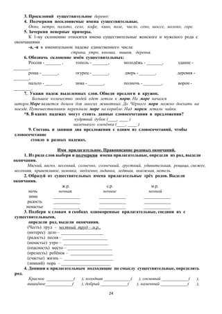 3. Просклоняй существительное дерево:
4. Подчеркни несклоняемые имена существительные.
Окно, метро, пальто, село, кофе, кино, поле, число, сено, шоссе, молоко, горе.
5. Зачеркни неверные примеры.
К 1-му склонению относятся имена существительные женского и мужского рода с
окончаниями
-а, -я в именительном падеже единственного числа:
страна, утро, юноша, вишня, деревья.
6. Обозначь склонение имён существительных:
Россия - _______ ,
тополь - _______,
молодёжь - _______,
здание _______,
роща - _______,
огурец - _______,
дверь - _______,
деревня _______,
пальто - _______,
зима - _______,
полночь - ________,
ворон ________.
7. Укажи падеж выделенных слов. Обведи предлоги в кружок.
Большое количество людей едет летом к морю. На море начался
шторм.Море является домом для многих животных. До Чёрного моря можно доехать на
поезде. Путешественники переплыли море на корабле. Над морем летали чайки.
*8. В каких падежах могут стоять данные словосочетания в предложении?
кудрявый дубок (____, ____ )
маленького оленёнка (____, ____ )
9. Составь и запиши два предложения с одним из словосочетаний, чтобы
словосочетание
стояло в разных падежах.
Имя прилагательное. Правописание родовых окончаний.
1. Из ряда слов выбери и подчеркни имена прилагательные, определи их род, выдели
окончания.
Мягкий, мягко, весенний, солнечно, солнечный, грустный, удивительная, рощица, свежее,
весенняя, приветливое, зимовка, медленно, льдинка, ледяная, вьюжная, метель.
2. Образуй от существительных имена прилагательные трёх родов. Выдели
окончания.
ж.р.
с.р.
м.р.
ночь
ночная
ночное
ночной
зима
____________
____________
____________
радость
____________
____________
____________
ненастье
____________
____________
____________
3. Подбери к словам в скобках однокоренные прилагательные, соедини их с
существительными,
определи род, выдели окончания.
(Честь) труд – честный труд – м.р.,
(интерес) дело – ___________________
(радость) песня – ____________________
(ненастье) утро – ____________________
(опасность) место – ____________________
(прелесть) ребёнок – ___________________
(счастье) жизнь – ______________________
(зимний) пора – ______________________
4. Допиши к прилагательным подходящие по смыслу существительные, определить
род.
Красное ____________(
), холодная ____________(
), сосновый ____________(
),
вишнёвое____________(
), добрый ____________(
), каменный ____________(
),
24

 