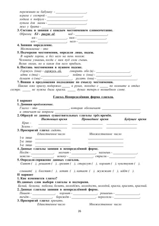 переживаю за бабушку - ___________________,
играла с сестрой - ______________________,
ходила к подруге - _________________________,
купила для мамы - ________________________,
жил у брата - _____________________.
3. Составь и запиши с каждым местоимением словосочетание.
Образец: Её - рисую её,
неё - ____________________,
им - __________________, ним - __________________,
его - __________________, него - __________________.
4. Запиши определение.
Местоимение – это
5. Подчеркни местоимения, определи лицо, падеж.
В наряде хорош, а без него на пень похож.
Человека узнаешь, когда с ним пуд соли съешь.
Велик океан, но и капля для него прибыль.
6. Поставь местоимения в нужном падеже.
Горжусь (она) – горжусь ей,
говорить обо (я) - _____________________,
идти к (ты) - _________________, пойти к (они) - ______________________,
думает о (мы) - __________________, ругать (они) - _________________________.
7. Впиши в предложения подходящие по смыслу местоимения.
Павлик взял краску, подержал _____ в руках, походил с _____ по комнате и отдал
сестре. _____ не нужна была краска. _____ думал теперь о волшебном слове.
Глагол. Неопределённая форма глагола.
I вариант
1. Допиши предложение.
Глагол – это ___________________, которая обозначает ________________________
и отвечает на вопросы _____________________________________________________.
2. Образуй от данных существительных глаголы трёх времён.
Настоящее время
Прошедшее время
Будущее время
Крик –
__________________
___________________ ___________________
Зелень –
__________________
___________________ ___________________
3. Проспрягай глагол сидеть.
Единственное число
Множественное число
1-е лицо ______________________
______________________
2-е лицо ______________________
______________________
3-е лицо ______________________
______________________
4. Данные глаголы запиши в неопределённой форме.
Несёт - ______________, молчит - _______________, пахнешь - _______________,
зажгли - _____________, испеку - _______________, стригли - ________________.
5. Определи спряжение данных глаголов.
Сияют ( ), решают ( ), гремят ( ), стерегут ( ), кормит ( ), чувствуют ( ),
слышат( ), блестят ( ), летят ( ), катает ( ), жужжат ( ), идёт ( ).
II вариант
1. Как изменяется глагол?
Из данных слов выбери глаголы и подчеркни.
Белый, белизна, побелка, белить, молодёжь, молодость, молодой, краска, красить, красный.
2. Данные глаголы запиши в неопределённой форме.
Пишет - ______________, кормит - _______________, решаешь - _______________,
течёт - _____________, бережёт - _______________, пересекли - ________________.
3. Проспрягай глагол кричать.
Единственное число
Множественное число
26

 