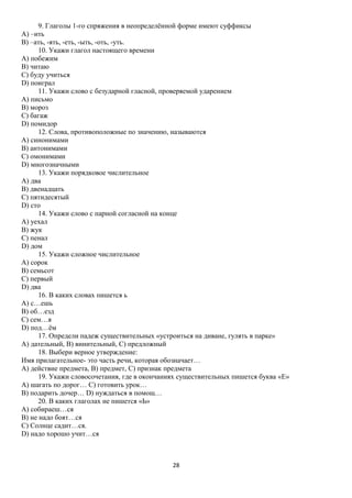 9. Глаголы 1-го спряжения в неопределённой форме имеют суффиксы
А) –ить
В) –ать, -ять, -еть, -ыть, -оть, -уть.
10. Укажи глагол настоящего времени
А) побежим
В) читаю
С) буду учиться
D) поиграл
11. Укажи слово с безударной гласной, проверяемой ударением
А) письмо
В) мороз
С) багаж
D) помидор
12. Слова, противоположные по значению, называются
А) синонимами
В) антонимами
С) омонимами
D) многозначными
13. Укажи порядковое числительное
А) два
В) двенадцать
С) пятидесятый
D) сто
14. Укажи слово с парной согласной на конце
А) уехал
В) жук
С) пенал
D) дом
15. Укажи сложное числительное
А) сорок
В) семьсот
С) первый
D) два
16. В каких словах пишется ь
А) с…ешь
В) об…езд
С) сем…я
D) под…ём
17. Определи падеж существительных «устроиться на диване, гулять в парке»
А) дательный, В) винительный, С) предложный
18. Выбери верное утверждение:
Имя прилагательное- это часть речи, которая обозначает…
А) действие предмета, В) предмет, С) признак предмета
19. Укажи словосочетания, где в окончаниях существительных пишется буква «Е»
А) шагать по дорог… С) готовить урок…
В) подарить дочер… D) нуждаться в помощ…
20. В каких глаголах не пишется «Ь»
А) собираеш…ся
В) не надо боят…ся
С) Солнце садит…ся.
D) надо хорошо учит…ся

28

 