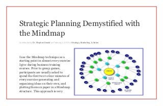 Strategic Planning Demystified with
the Mindmap
Contributed by Dr. Stephen Sweid on February 4, 2015 in Strategy, Marketing, & Sales
I use the Mindmap technique as a
starting point in almost every exercise
I give during business training
courses. Prior to group games,
participants are usually asked to
spend the first two to four minutes of
every exercise generating and
organizing ideas on their own, and
plotting them on paper in a Mindmap
structure. This approach is very
 