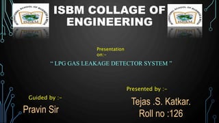 ISBM COLLAGE OF
ENGINEERING
Presentation
on:-
“ LPG GAS LEAKAGE DETECTOR SYSTEM ”
Presented by :-
Tejas .S. Katkar.
Roll no :126
Pravin Sir
Guided by :-
 