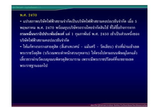 ประวัติศาสตร  กรุงรัตนโกสินทร ร.7


        พ.ศ. 2470
        - แปรสภาพบริษัทไฟฟาสยามจํากัดเปนบริษัทไฟฟาสยามคอปอเรชันจํากัด เมื่อ 5
        พฤษภาคม พ.ศ. 2470 พรอมยุบบริษัทรถรางไทยจํากัดสินใช ที่ไดซื้อกิจการจาก
        กรมหมื่นนราธิปประพันธพงศ แต 1 กุมภาพันธ พ.ศ. 2450 เขาเปนสวนหนึ่งของ
        บริษัทไฟฟาสยามคอปอเรชันจํากัด
        - ใหแกทางรถรางสายดุสิต (สี่เสาเทเวศน - แมนศรี - วัดเลียบ) ชวงที่ผานเขาเขต
        พระราชวังดุสิต (บริเวณพระตําหนักสวนกุหลาบ) ใหตรงไปตามถนนพิษณุโลกแลว
        เลี้ยวขวาผานวัดเบญจมบพิตรดุสิตวนาราม เพราะมีพระราชปรีสงคที่จะขยายเขต
        พระราชฐานออกไป




                                                       พัฒนาโดย ผูชวยศาสตราจารยกนก จันทรทอง โรงเรียนสาธิตมหาวิทยาลัยสงขลานครินทร
 