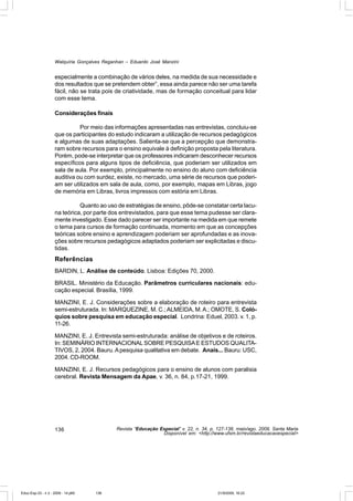 Walquíria Gonçalves Reganhan – Eduardo José Manzini


                    especialmente a combinação de vários deles, na medida de sua necessidade e
                    dos resultados que se pretendem obter”, essa ainda parece não ser uma tarefa
                    fácil, não se trata pois de criatividade, mas de formação conceitual para lidar
                    com esse tema.

                    Considerações finais

                              Por meio das informações apresentadas nas entrevistas, concluiu-se
                    que os participantes do estudo indicaram a utilização de recursos pedagógicos
                    e algumas de suas adaptações. Salienta-se que a percepção que demonstra-
                    ram sobre recursos para o ensino equivale à definição proposta pela literatura.
                    Porém, pode-se interpretar que os professores indicaram desconhecer recursos
                    específicos para alguns tipos de deficiência, que poderiam ser utilizados em
                    sala de aula. Por exemplo, principalmente no ensino do aluno com deficiência
                    auditiva ou com surdez, existe, no mercado, uma série de recursos que poderi-
                    am ser utilizados em sala de aula, como, por exemplo, mapas em Libras, jogo
                    de memória em Libras, livros impressos com estória em Libras.

                              Quanto ao uso de estratégias de ensino, pôde-se constatar certa lacu-
                    na teórica, por parte dos entrevistados, para que esse tema pudesse ser clara-
                    mente investigado. Esse dado parecer ser importante na medida em que remete
                    o tema para cursos de formação continuada, momento em que as concepções
                    teóricas sobre ensino e aprendizagem poderiam ser aprofundadas e as inova-
                    ções sobre recursos pedagógicos adaptados poderiam ser explicitadas e discu-
                    tidas.
                    Referências
                    BARDIN, L. Análise de conteúdo. Lisboa: Edições 70, 2000.

                    BRASIL. Ministério da Educação. Parâmetros curriculares nacionais: edu-
                    cação especial. Brasília, 1999.

                    MANZINI, E. J. Considerações sobre a elaboração de roteiro para entrevista
                    semi-estruturada. In: MARQUEZINE, M. C.; ALMEIDA, M. A.; OMOTE, S. Coló-
                    quios sobre pesquisa em educação especial. Londrina: Eduel, 2003. v. 1, p.
                    11-26.

                    MANZINI, E. J. Entrevista semi-estruturada: análise de objetivos e de roteiros.
                    In: SEMINÁRIO INTERNACIONAL SOBRE PESQUISA E ESTUDOS QUALITA-
                    TIVOS, 2, 2004. Bauru. A pesquisa qualitativa em debate. Anais... Bauru: USC,
                    2004. CD-ROOM.

                    MANZINI, E. J. Recursos pedagógicos para o ensino de alunos com paralisia
                    cerebral. Revista Mensagem da Apae, v. 36, n. 84, p.17-21, 1999.




                    136                      Revista “Educação Especial” v. 22, n. 34, p. 127-138, maio/ago. 2009, Santa Maria
                                                                Disponível em: <http://www.ufsm.br/revistaeducacaoespecial>




Educ-Esp-33 - n 2 - 2009 - 14.p65   136                                                   21/9/2009, 16:22
 