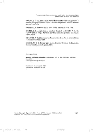Percepção de professores do ensino regular sobre recursos e estratégias
                                                                                       para o ensino de alunos com deficiência


                                       MANZINI, E. J.; DELIBERATO, D. Portal de ajudas técnicas: equipamento e
                                       material pedagógico para educação – recursos adaptados II. Brasília: ABPEE/
                                       MEC/SEESP, 2007.

                                       MASSETTO, M. Didática: a aula como centro. São Paulo: FTB, 1995.

                                       SANTOS, L. B. Adaptações na paralisia Cerebral. In: SOUZA, A. M. C.;
                                       FERRARETO. I. (Org.). Paralisia cerebral: aspectos práticos. São Paulo:
                                       Frôntis, 1998.

                                       SCHMITZ, E. F. Didática moderna: fundamentos. 6. ed. Rio de Janeiro: Livros
                                       Técnicos e Científicos, 1984.

                                       SIAULYS, M. O. C. Brincar para todos. Brasília: Ministério da Educação,
                                       Secretaria de Educação Especial, 2005.




                                       Correspondência

                                       Walquíria Gonçalves Reganhant – Rua Vitória n. 4-81 Jd. Bela Vista, Cep: 17060-630,
                                       Bauru (SP).
                                       E-mail: profwalkiria@hotmail.com



                                       Recebido em 30 de março de 2009
                                       Aprovado em 14 de junho de 2009




                    Revista “Educação Especial” v. 22, n. 34, p. 127-138, maio/ago. 2009, Santa Maria                    137
                    Disponível em: <http://www.ufsm.br/revistaeducacaoespecial>




Educ-Esp-33 - n 2 - 2009 - 14.p65     137                                                   21/9/2009, 16:22
 