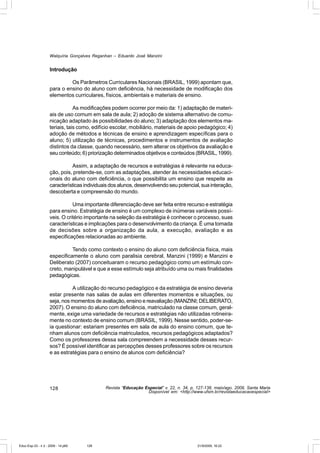 Walquíria Gonçalves Reganhan – Eduardo José Manzini


                    Introdução

                             Os Parâmetros Curriculares Nacionais (BRASIL, 1999) apontam que,
                    para o ensino do aluno com deficiência, há necessidade de modificação dos
                    elementos curriculares, físicos, ambientais e materiais de ensino.

                                As modificações podem ocorrer por meio da: 1) adaptação de materi-
                    ais de uso comum em sala de aula; 2) adoção de sistema alternativo de comu-
                    nicação adaptado às possibilidades do aluno; 3) adaptação dos elementos ma-
                    teriais, tais como, edifício escolar, mobiliário, materiais de apoio pedagógico; 4)
                    adoção de métodos e técnicas de ensino e aprendizagem específicas para o
                    aluno; 5) utilização de técnicas, procedimentos e instrumentos de avaliação
                    distintos da classe, quando necessário, sem alterar os objetivos da avaliação e
                    seu conteúdo; 6) priorização determinados objetivos e conteúdos (BRASIL, 1999).

                              Assim, a adaptação de recursos e estratégias é relevante na educa-
                    ção, pois, pretende-se, com as adaptações, atender às necessidades educaci-
                    onais do aluno com deficiência, o que possibilita um ensino que respeite as
                    características individuais dos alunos, desenvolvendo seu potencial, sua interação,
                    descoberta e compreensão do mundo.

                               Uma importante diferenciação deve ser feita entre recurso e estratégia
                    para ensino. Estratégia de ensino é um complexo de inúmeras variáveis possí-
                    veis. O critério importante na seleção da estratégia é conhecer o processo, suas
                    características e implicações para o desenvolvimento da criança. É uma tomada
                    de decisões sobre a organização da aula, a execução, avaliação e as
                    especificações relacionadas ao ambiente.

                              Tendo como contexto o ensino do aluno com deficiência física, mais
                    especificamente o aluno com paralisia cerebral, Manzini (1999) e Manzini e
                    Deliberato (2007) conceituaram o recurso pedagógico como um estímulo con-
                    creto, manipulável e que a esse estímulo seja atribuído uma ou mais finalidades
                    pedagógicas.

                              A utilização do recurso pedagógico e da estratégia de ensino deveria
                    estar presente nas salas de aulas em diferentes momentos e situações, ou
                    seja, nos momentos de avaliação, ensino e reavaliação (MANZINI; DELIBERATO,
                    2007). O ensino do aluno com deficiência, matriculado na classe comum, geral-
                    mente, exige uma variedade de recursos e estratégias não utilizadas rotineira-
                    mente no contexto de ensino comum (BRASIL, 1999). Nesse sentido, poder-se-
                    ia questionar: estariam presentes em sala de aula do ensino comum, que te-
                    nham alunos com deficiência matriculados, recursos pedagógicos adaptados?
                    Como os professores dessa sala compreendem a necessidade desses recur-
                    sos? É possível identificar as percepções desses professores sobre os recursos
                    e as estratégias para o ensino de alunos com deficiência?




                    128                      Revista “Educação Especial” v. 22, n. 34, p. 127-138, maio/ago. 2009, Santa Maria
                                                                Disponível em: <http://www.ufsm.br/revistaeducacaoespecial>




Educ-Esp-33 - n 2 - 2009 - 14.p65   128                                                   21/9/2009, 16:22
 