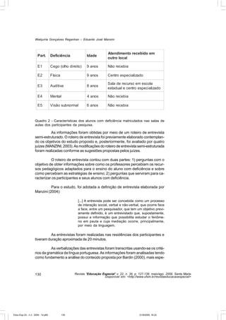 Walquíria Gonçalves Reganhan – Eduardo José Manzini



                                                                          Atendimento recebido em
                       Part.        Deficiência            Idade
                                                                          outro local

                       E1           Cego (olho direito)    9 anos         Não recebia

                       E2           Física                 9 anos         Centro especializado

                                                                          Sala de recurso em escola
                       E3           Auditiva               8 anos
                                                                          estadual e centro especializado

                       E4           Mental                 4 anos         Não recebia

                       E5           Visão subnormal        6 anos         Não recebia



                    Quadro 2 - Características dos alunos com deficiência matriculados nas salas de
                    aulas dos participantes da pesquisa.

                              As informações foram obtidas por meio de um roteiro de entrevista
                    semi-estruturado. O roteiro de entrevista foi previamente elaborado contemplan-
                    do os objetivos do estudo proposto e, posteriormente, foi avaliado por quatro
                    juízes (MANZINI, 2003). As modificações do roteiro de entrevista semi-estruturada
                    foram realizadas conforme as sugestões propostas pelos juízes.

                              O roteiro de entrevista contou com duas partes: 1) perguntas com o
                    objetivo de obter informações sobre como os professores percebiam os recur-
                    sos pedagógicos adaptados para o ensino do aluno com deficiência e sobre
                    como percebiam as estratégias de ensino; 2) perguntas que serviram para ca-
                    racterizar os participantes e seus alunos com deficiência.

                              Para o estudo, foi adotada a definição de entrevista elaborada por
                    Manzini (2004):

                                                     [...] A entrevista pode ser concebida como um processo
                                                     de interação social, verbal e não-verbal, que ocorre face
                                                     a face, entre um pesquisador, que tem um objetivo previ-
                                                     amente definido, é um entrevistado que, supostamente,
                                                     possui a informação que possibilita estudar o fenôme-
                                                     no em pauta e cuja mediação ocorre, principalmente,
                                                     por meio da linguagem.

                             As entrevistas foram realizadas nas residências dos participantes e
                    tiveram duração aproximada de 20 minutos.

                               As verbalizações das entrevistas foram transcritas usando-se os crité-
                    rios da gramática da língua portuguesa. As informações foram analisadas tendo
                    como fundamento a análise do conteúdo proposta por Bardin (2000), mais espe-



                    130                            Revista “Educação Especial” v. 22, n. 34, p. 127-138, maio/ago. 2009, Santa Maria
                                                                      Disponível em: <http://www.ufsm.br/revistaeducacaoespecial>




Educ-Esp-33 - n 2 - 2009 - 14.p65            130                                                21/9/2009, 16:22
 