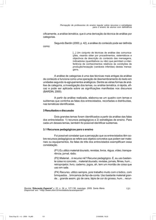 Percepção de professores do ensino regular sobre recursos e estratégias
                                                                                       para o ensino de alunos com deficiência


                                       cificamente, a análise temática, que é uma derivação da técnica de análise por
                                       categorias.

                                                  Segundo Bardin (2000, p. 42), a análise do conteúdo pode ser definida
                                       como:

                                                                     [...] Um conjunto de técnicas de análise das comunica-
                                                                     ções, visando obter por procedimentos, sistemáticos e
                                                                     objectivos de descrição do conteúdo das mensagens,
                                                                     indicadores (quantitativos ou não) que permitam a inter-
                                                                     ferência de conhecimentos relativos às condições de
                                                                     produção/recepção (variáveis inferidas) destas mensa-
                                                                     gens.

                                                 A análise de categorias é uma das técnicas mais antigas da análise
                                       de conteúdo e funciona como uma operação de desmembramento do texto em
                                       unidades segundo re-agrupamentos analógicos. Dentre as várias formas de aná-
                                       lise de categoria, a investigação dos temas, ou análise temática, é rápida, efi-
                                       caz e pode ser aplicada sobre as significações manifestas nos discursos
                                       (BARDIN, 2000).

                                                A partir da análise realizada, elaborou-se um quadro com temas e
                                       subtemas que continha as falas dos entrevistados, recortadas e distribuídas,
                                       nas temáticas identificadas.

                                       3 Resultados e discussão

                                                Dois grandes temas foram identificados a partir da análise das falas
                                       dos entrevistados: 1) recursos pedagógicos e 2) estratégias de ensino. Para
                                       cada um desses temas, também foi possível identificar subtemas.

                                       3.1 Recursos pedagógicos para o ensino

                                                 Foi possível constatar que a percepção que os entrevistados têm so-
                                       bre recursos pedagógicos se refere aos objetos concretos que podem ser mate-
                                       riais ou equipamentos. As falas de três dos entrevistados exemplificam essa
                                       constatação.

                                                  (P1) Eu utilizo material dourado, revistas, livros, régua, vídeo, transpa-
                                                  rência, jornal, rádio.
                                                  (P2) Material... é recurso né? Recurso pedagógico. É, eu uso bastan-
                                                  te coisa no concreto... material dourado, revistas, jornais, filmes, hum...
                                                  retroprojetor, livro, caderno, jogos, ah, tem um montão de coisa que
                                                  uso em sala.
                                                  (P4) Recurso, utilizo sempre, pois trabalho muito com o lúdico, com
                                                  brinquedos... brincamos de faz-de-conta. Uso bastante material gran-
                                                  de... grande assim, giz de cera, lápis de cor do grosso, hum... recur-


                    Revista “Educação Especial” v. 22, n. 34, p. 127-138, maio/ago. 2009, Santa Maria                    131
                    Disponível em: <http://www.ufsm.br/revistaeducacaoespecial>




Educ-Esp-33 - n 2 - 2009 - 14.p65     131                                                   21/9/2009, 16:22
 