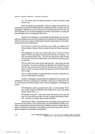 Walquíria Gonçalves Reganhan – Eduardo José Manzini


                                    so... uso muito, pois as crianças precisam muito do concreto, toda
                                    hora eu uso.

                              Essa concepção se assemelha, conforme citado anteriormente, ao
                    preconizado por Manzini (1999) e Manzini e Deliberato (2007), ao definir recurso
                    pedagógico. Salienta-se que P4 mencionou a brincadeira de faz-de-conta, que
                    não necessita de um recurso pedagógico concreto e manipulável, uma fez que
                    essa atividade ocorre no imaginário dos alunos.

                              Quando foi investigada a necessidade de adaptação dos recursos,
                    pôde-se constatar que quatro dos professores se referiram as modificações con-
                    cretas nos recursos e essas modificações estavam relacionadas às caracterís-
                    ticas dos alunos com deficiência:

                                    (P1) Pra ela, eu tenho que aumentar tudo, então um caderno com
                                    linhas maiores, reforço a linha do caderno dela com linhas mais escu-
                                    ras.
                                    (P2) Adaptado, ah, acho que a folha dele que eu marco as linhas,
                                    sabe? Eu tenho que passar caneta sobre as linhas do caderno... ah,
                                    não sei explicar direito, mas... tem que ser duas linhas, sabe? É para
                                    que possa escrever com a letra maior, se não demora muito para copi-
                                    ar, escrever.
                                    (P5) Eu tenho que mudar muita coisa para ela... Ela precisa de tudo
                                    aumentado. Tiro xerox ampliado das apostilas, dos trabalhinhos que
                                    dou em sala, ela senta bem próximo da lousa para copiar e mesmo
                                    assim eu tenho que ditar, quando vai copiar de um livro ela aproxima
                                    bem a visão.
                                    (P3) [...] Utilizo também, escrita baseada no visual e o material con-
                                    creto de matemática com já falei.

                             Quando investigada a necessidade de adaptação dos recursos, dois
                    professores indicaram mudanças na estratégia, sendo que um deles (P4) indi-
                    cou claramente uma diferenciação entre recurso pedagógico e estratégia de
                    ensino:

                                    (P3) Adaptado, assim que modifico em sala... a comunicação. Tenho
                                    que mudar, preciso da LIBRAS, estou fazendo um curso para tentar
                                    ajudar, mas é difícil. [...].
                                    (P4) Mudar o recurso?... não, isso pra ele não precisa, acho que não
                                    faço. Eu mudo a forma de falar com ele, as regras são sempre coloca-
                                    das... sempre um amigo o ajuda a fazer atividade.

                              Para Santos (1998), a adaptação se faz necessária, pois proporciona
                    aumento da auto-estima, que aumenta assim as potencialidades; facilita o cui-
                    dado e independência da criança frente aos familiares; previne e corrige deformi-
                    dades, contraturas e retrações; inibe padrões anormais de movimento, diminui
                    gasto energético na execução das atividades.


                    132                           Revista “Educação Especial” v. 22, n. 34, p. 127-138, maio/ago. 2009, Santa Maria
                                                                     Disponível em: <http://www.ufsm.br/revistaeducacaoespecial>




Educ-Esp-33 - n 2 - 2009 - 14.p65         132                                                  21/9/2009, 16:22
 