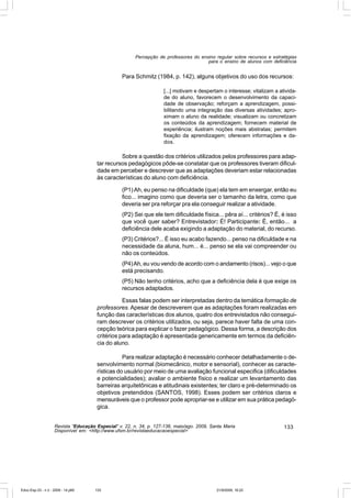 Percepção de professores do ensino regular sobre recursos e estratégias
                                                                                       para o ensino de alunos com deficiência


                                                  Para Schmitz (1984, p. 142), alguns objetivos do uso dos recursos:

                                                                     [...] motivam e despertam o interesse; vitalizam a ativida-
                                                                     de do aluno, favorecem o desenvolvimento da capaci-
                                                                     dade de observação; reforçam a aprendizagem, possi-
                                                                     bilitando uma integração das diversas atividades; apro-
                                                                     ximam o aluno da realidade; visualizam ou concretizam
                                                                     os conteúdos da aprendizagem; fornecem material de
                                                                     experiência; ilustram noções mais abstratas; permitem
                                                                     fixação da aprendizagem; oferecem informações e da-
                                                                     dos.

                                                 Sobre a questão dos critérios utilizados pelos professores para adap-
                                       tar recursos pedagógicos pôde-se constatar que os professores tiveram dificul-
                                       dade em perceber e descrever que as adaptações deveriam estar relacionadas
                                       às características do aluno com deficiência.

                                                  (P1) Ah, eu penso na dificuldade (que) ela tem em enxergar, então eu
                                                  fico... imagino como que deveria ser o tamanho da letra, como que
                                                  deveria ser pra reforçar pra ela conseguir realizar a atividade.
                                                  (P2) Sei que ele tem dificuldade física... pêra aí... critérios? É, é isso
                                                  que você quer saber? Entrevistador: É! Participante: É, então... a
                                                  deficiência dele acaba exigindo a adaptação do material, do recurso.
                                                  (P3) Critérios?... É isso eu acabo fazendo... penso na dificuldade e na
                                                  necessidade da aluna, hum... é... penso se ela vai compreender ou
                                                  não os conteúdos.
                                                  (P4) Ah, eu vou vendo de acordo com o andamento (risos)... vejo o que
                                                  está precisando.
                                                  (P5) Não tenho critérios, acho que a deficiência dela é que exige os
                                                  recursos adaptados.

                                                  Essas falas podem ser interpretadas dentro da temática formação de
                                       professores. Apesar de descreverem que as adaptações foram realizadas em
                                       função das características dos alunos, quatro dos entrevistados não consegui-
                                       ram descrever os critérios utilizados, ou seja, parece haver falta de uma con-
                                       cepção teórica para explicar o fazer pedagógico. Dessa forma, a descrição dos
                                       critérios para adaptação é apresentada genericamente em termos da deficiên-
                                       cia do aluno.

                                                  Para realizar adaptação é necessário conhecer detalhadamente o de-
                                       senvolvimento normal (biomecânico, motor e sensorial), conhecer as caracte-
                                       rísticas do usuário por meio de uma avaliação funcional especifica (dificuldades
                                       e potencialidades); avaliar o ambiente físico e realizar um levantamento das
                                       barreiras arquitetônicas e atitudinais existentes; ter claro e pré-determinado os
                                       objetivos pretendidos (SANTOS, 1998). Esses podem ser critérios claros e
                                       mensuráveis que o professor pode apropriar-se e utilizar em sua prática pedagó-
                                       gica.


                    Revista “Educação Especial” v. 22, n. 34, p. 127-138, maio/ago. 2009, Santa Maria                     133
                    Disponível em: <http://www.ufsm.br/revistaeducacaoespecial>




Educ-Esp-33 - n 2 - 2009 - 14.p65     133                                                   21/9/2009, 16:22
 