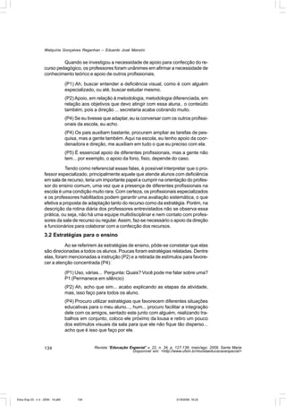 Walquíria Gonçalves Reganhan – Eduardo José Manzini


                             Quando se investigou a necessidade de apoio para confecção do re-
                    curso pedagógico, os professores foram unânimes em afirmar a necessidade de
                    conhecimento teórico e apoio de outros profissionais.

                                    (P1) Ah, buscar entender a deficiência visual, como é com alguém
                                    especializado, ou até, buscar estudar mesmo.
                                    (P2) Apoio, em relação à metodologia, metodologia diferenciada, em
                                    relação aos objetivos que devo atingir com essa aluna.. o conteúdo
                                    também, pois a direção ... secretaria acaba cobrando muito.
                                    (P4) Se eu tivesse que adaptar, eu ia conversar com os outros profissi-
                                    onais da escola, eu acho.
                                    (P4) Os pais auxiliam bastante, procuram ampliar as tarefas de pes-
                                    quisa, mas a gente também. Aqui na escola, eu tenho apoio da coor-
                                    denadora e direção, me auxiliam em tudo o que eu preciso com ela.
                                    (P5) É essencial apoio de diferentes profissionais, mas a gente não
                                    tem... por exemplo, o apoio da fono, fisio, depende do caso.

                               Tendo como referencial essas falas, é possível interpretar que o pro-
                    fessor especializado, principalmente aquele que atende alunos com deficiência
                    em sala de recurso, teria um importante papel a cumprir na orientação do profes-
                    sor do ensino comum, uma vez que a presença de diferentes profissionais na
                    escola é uma condição muito rara. Com certeza, os profissionais especializados
                    e os professores habilitados podem garantir uma avaliação sistemática, o que
                    efetiva a proposta de adaptação tanto do recurso como da estratégia. Porém, na
                    descrição da rotina diária dos professores entrevistados não se observa essa
                    prática, ou seja, não há uma equipe multidisciplinar e nem contato com profes-
                    sores da sala de recurso ou regular. Assim, faz-se necessário o apoio da direção
                    e funcionários para colaborar com a confecção dos recursos.
                    3.2 Estratégias para o ensino
                              Ao se referirem às estratégias de ensino, pôde-se constatar que elas
                    são direcionadas a todos os alunos. Poucas foram estratégias relatadas. Dentre
                    elas, foram mencionadas a instrução (P2) e a retirada de estímulos para favore-
                    cer a atenção concentrada (P4):

                                    (P1) Uso, várias... Pergunta: Quais? Você pode me falar sobre uma?
                                    P1 (Permanece em silêncio)
                                    (P2) Ah, acho que sim... acabo explicando as etapas da atividade,
                                    mas, isso faço para todos os aluno.
                                    (P4) Procuro utilizar estratégias que favorecem diferentes situações
                                    educativas para o meu aluno..., hum... procuro facilitar a integração
                                    dele com os amigos, sentado este junto com alguém, realizando tra-
                                    balhos em conjunto, coloco ele próximo da lousa e retiro um pouco
                                    dos estímulos visuais da sala para que ele não fique tão disperso...
                                    acho que é isso que faço por ele.


                    134                           Revista “Educação Especial” v. 22, n. 34, p. 127-138, maio/ago. 2009, Santa Maria
                                                                     Disponível em: <http://www.ufsm.br/revistaeducacaoespecial>




Educ-Esp-33 - n 2 - 2009 - 14.p65         134                                                  21/9/2009, 16:22
 