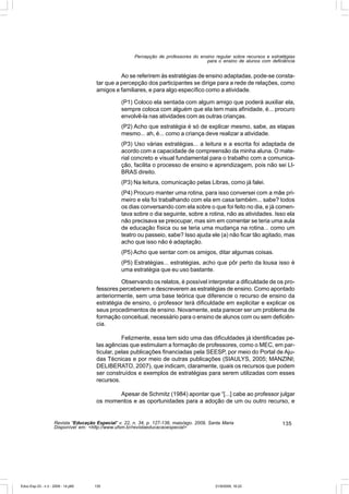 Percepção de professores do ensino regular sobre recursos e estratégias
                                                                                       para o ensino de alunos com deficiência


                                                 Ao se referirem às estratégias de ensino adaptadas, pode-se consta-
                                       tar que a percepção dos participantes se dirige para a rede de relações, como
                                       amigos e familiares, e para algo específico como a atividade.

                                                  (P1) Coloco ela sentada com algum amigo que poderá auxiliar ela,
                                                  sempre coloca com alguém que ela tem mais afinidade, é... procuro
                                                  envolvê-la nas atividades com as outras crianças.
                                                  (P2) Acho que estratégia é só de explicar mesmo, sabe, as etapas
                                                  mesmo... ah, é... como a criança deve realizar a atividade.
                                                  (P3) Uso várias estratégias... a leitura e a escrita foi adaptada de
                                                  acordo com a capacidade de compreensão da minha aluna. O mate-
                                                  rial concreto e visual fundamental para o trabalho com a comunica-
                                                  ção, facilita o processo de ensino e aprendizagem, pois não sei LI-
                                                  BRAS direito.
                                                  (P3) Na leitura, comunicação pelas Libras, como já falei.
                                                  (P4) Procuro manter uma rotina, para isso conversei com a mãe pri-
                                                  meiro e ela foi trabalhando com ela em casa também... sabe? todos
                                                  os dias conversando com ela sobre o que foi feito no dia, e já comen-
                                                  tava sobre o dia seguinte, sobre a rotina, não as atividades. Isso ela
                                                  não precisava se preocupar, mas sim em comentar se teria uma aula
                                                  de educação física ou se teria uma mudança na rotina... como um
                                                  teatro ou passeio, sabe? Isso ajuda ele (a) não ficar tão agitado, mas
                                                  acho que isso não é adaptação.
                                                  (P5) Acho que sentar com os amigos, ditar algumas coisas.
                                                  (P5) Estratégias... estratégias, acho que pôr perto da lousa isso é
                                                  uma estratégia que eu uso bastante.

                                                 Observando os relatos, é possível interpretar a dificuldade de os pro-
                                       fessores perceberem e descreverem as estratégias de ensino. Como apontado
                                       anteriormente, sem uma base teórica que diferencie o recurso de ensino da
                                       estratégia de ensino, o professor terá dificuldade em explicitar e explicar os
                                       seus procedimentos de ensino. Novamente, esta parecer ser um problema de
                                       formação conceitual, necessário para o ensino de alunos com ou sem deficiên-
                                       cia.

                                                  Felizmente, essa tem sido uma das dificuldades já identificadas pe-
                                       las agências que estimulam a formação de professores, como o MEC, em par-
                                       ticular, pelas publicações financiadas pela SEESP, por meio do Portal de Aju-
                                       das Técnicas e por meio de outras publicações (SIAULYS, 2005; MANZINI;
                                       DELIBERATO, 2007), que indicam, claramente, quais os recursos que podem
                                       ser construídos e exemplos de estratégias para serem utilizadas com esses
                                       recursos.

                                              Apesar de Schmitz (1984) apontar que “[...] cabe ao professor julgar
                                       os momentos e as oportunidades para a adoção de um ou outro recurso, e


                    Revista “Educação Especial” v. 22, n. 34, p. 127-138, maio/ago. 2009, Santa Maria                    135
                    Disponível em: <http://www.ufsm.br/revistaeducacaoespecial>




Educ-Esp-33 - n 2 - 2009 - 14.p65     135                                                   21/9/2009, 16:22
 