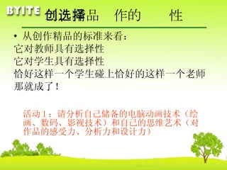 二、精品创作的选择性 从创作精品的标准来看： 它对教师具有选择性 它对学生具有选择性 恰好这样一个学生碰上恰好的这样一个老师 那就成了！ 活动 1 ：请分析自己储备的电脑动画技术（绘画、数码、影视技术）和自己的思维艺术（对作品的感受力、分析力和设计力） 