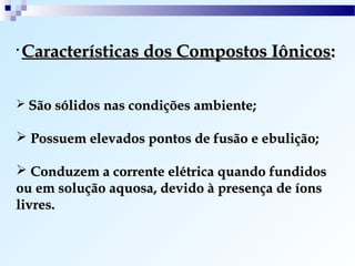 •   Características dos Compostos Iônicos:

 São sólidos nas condições ambiente;

 Possuem elevados pontos de fusão e ebulição;

 Conduzem a corrente elétrica quando fundidos
ou em solução aquosa, devido à presença de íons
livres.
 
