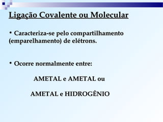 Ligação Covalente ou Molecular

• Caracteriza-se pelo compartilhamento
(emparelhamento) de elétrons.


• Ocorre normalmente entre:

        AMETAL e AMETAL ou

       AMETAL e HIDROGÊNIO
 