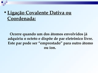 • Ligação Covalente Dativa ou
  Coordenada:


  Ocorre quando um dos átomos envolvidos já
 adquiriu o octeto e dispõe de par eletrônico livre.
 Este par pode ser “emprestado” para outro átomo
                      ou íon.
 