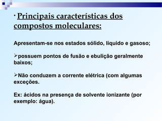 • Principais
          características dos
compostos moleculares:

Apresentam-se nos estados sólido, líquido e gasoso;

possuem pontos de fusão e ebulição geralmente
baixos;

Não conduzem a corrente elétrica (com algumas
exceções.

Ex: ácidos na presença de solvente ionizante (por
exemplo: água).
 