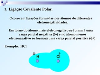 2. Ligação Covalente Polar:

  Ocorre em ligações formadas por átomos de diferentes
                   eletronegatividades.

  Em torno do átomo mais eletronegativo se formará uma
         carga parcial negativa (δ-) e no átomo menos
  eletronegativo se formará uma carga parcial positiva (δ+).

Exemplo: HCl

                  δ+              δ-
                       H         Cl
 