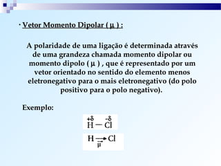 • Vetor Momento Dipolar ( µ   ):

  A polaridade de uma ligação é determinada através
   de uma grandeza chamada momento dipolar ou
  momento dipolo ( µ ) , que é representado por um
    vetor orientado no sentido do elemento menos
  eletronegativo para o mais eletronegativo (do polo
            positivo para o polo negativo).

Exemplo:
 
