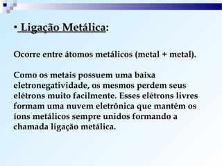 • Ligação Metálica:

Ocorre entre átomos metálicos (metal + metal).

Como os metais possuem uma baixa
eletronegatividade, os mesmos perdem seus
elétrons muito facilmente. Esses elétrons livres
formam uma nuvem eletrônica que mantém os
íons metálicos sempre unidos formando a
chamada ligação metálica.
 