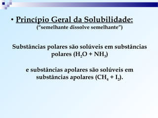 • Princípio Geral da Solubilidade:
        (“semelhante dissolve semelhante”)


Substâncias polares são solúveis em substâncias
             polares (H2O + NH3)

    e substâncias apolares são solúveis em
        substâncias apolares (CH4 + I2).
 
