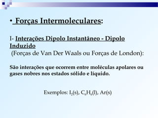 • Forças Intermoleculares:

I- Interações Dipolo Instantâneo - Dipolo
Induzido
 (Forças de Van Der Waals ou Forças de London):

São interações que ocorrem entre moléculas apolares ou
gases nobres nos estados sólido e líquido.


             Exemplos: I2(s), C6H6(l), Ar(s)
 
