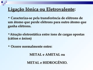 Ligação Iônica ou Eletrovalente:
• Caracteriza-se pela transferência de elétrons de
um átomo que perde elétrons para outro átomo que
ganha elétrons.

•Atração eletrostática entre íons de cargas opostas
(cátion e ânion)

• Ocorre normalmente entre:

              METAL e AMETAL ou

            METAL e HIDROGÊNIO.
 