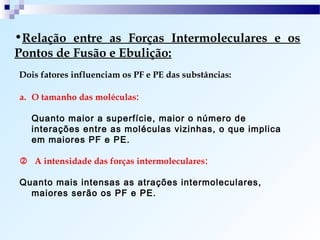 •Relação entre as Forças Intermoleculares e os
Pontos de Fusão e Ebulição:
Dois fatores influenciam os PF e PE das substâncias:

a. O tamanho das moléculas:

   Quanto maior a superfície, maior o número de
   interações entre as moléculas vizinhas, o que implica
   em maiores PF e PE.

 A intensidade das forças intermoleculares:

Quanto mais intensas as atrações intermoleculares,
  maiores serão os PF e PE.
 